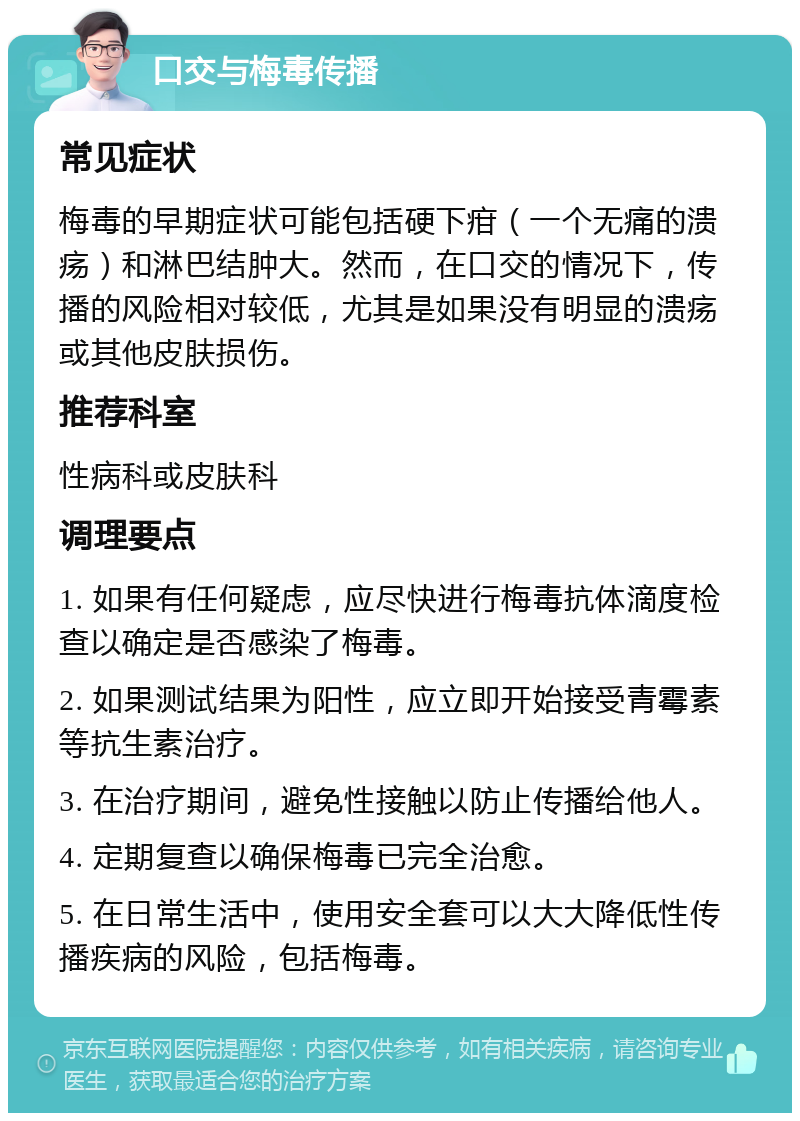 口交与梅毒传播 常见症状 梅毒的早期症状可能包括硬下疳（一个无痛的溃疡）和淋巴结肿大。然而，在口交的情况下，传播的风险相对较低，尤其是如果没有明显的溃疡或其他皮肤损伤。 推荐科室 性病科或皮肤科 调理要点 1. 如果有任何疑虑，应尽快进行梅毒抗体滴度检查以确定是否感染了梅毒。 2. 如果测试结果为阳性，应立即开始接受青霉素等抗生素治疗。 3. 在治疗期间，避免性接触以防止传播给他人。 4. 定期复查以确保梅毒已完全治愈。 5. 在日常生活中，使用安全套可以大大降低性传播疾病的风险，包括梅毒。