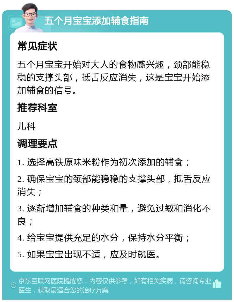 五个月宝宝添加辅食指南 常见症状 五个月宝宝开始对大人的食物感兴趣，颈部能稳稳的支撑头部，抵舌反应消失，这是宝宝开始添加辅食的信号。 推荐科室 儿科 调理要点 1. 选择高铁原味米粉作为初次添加的辅食； 2. 确保宝宝的颈部能稳稳的支撑头部，抵舌反应消失； 3. 逐渐增加辅食的种类和量，避免过敏和消化不良； 4. 给宝宝提供充足的水分，保持水分平衡； 5. 如果宝宝出现不适，应及时就医。