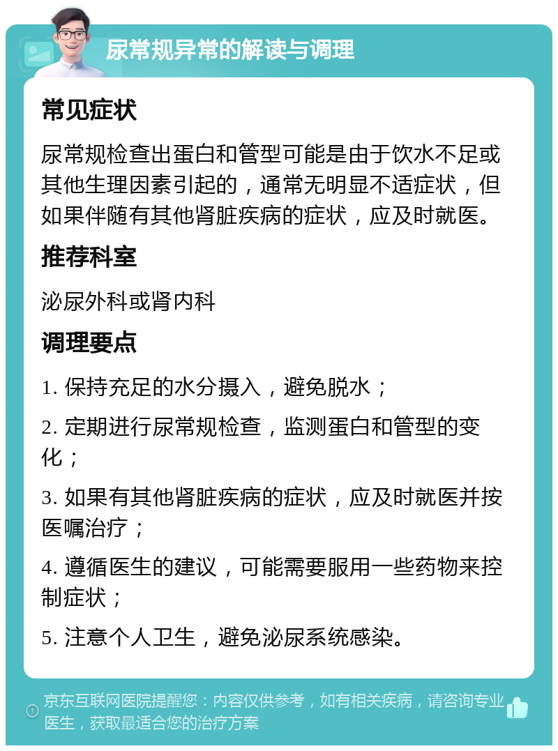 尿常规异常的解读与调理 常见症状 尿常规检查出蛋白和管型可能是由于饮水不足或其他生理因素引起的，通常无明显不适症状，但如果伴随有其他肾脏疾病的症状，应及时就医。 推荐科室 泌尿外科或肾内科 调理要点 1. 保持充足的水分摄入，避免脱水； 2. 定期进行尿常规检查，监测蛋白和管型的变化； 3. 如果有其他肾脏疾病的症状，应及时就医并按医嘱治疗； 4. 遵循医生的建议，可能需要服用一些药物来控制症状； 5. 注意个人卫生，避免泌尿系统感染。