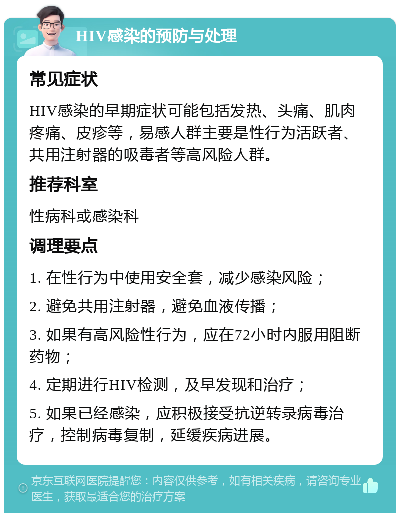 HIV感染的预防与处理 常见症状 HIV感染的早期症状可能包括发热、头痛、肌肉疼痛、皮疹等，易感人群主要是性行为活跃者、共用注射器的吸毒者等高风险人群。 推荐科室 性病科或感染科 调理要点 1. 在性行为中使用安全套，减少感染风险； 2. 避免共用注射器，避免血液传播； 3. 如果有高风险性行为，应在72小时内服用阻断药物； 4. 定期进行HIV检测，及早发现和治疗； 5. 如果已经感染，应积极接受抗逆转录病毒治疗，控制病毒复制，延缓疾病进展。