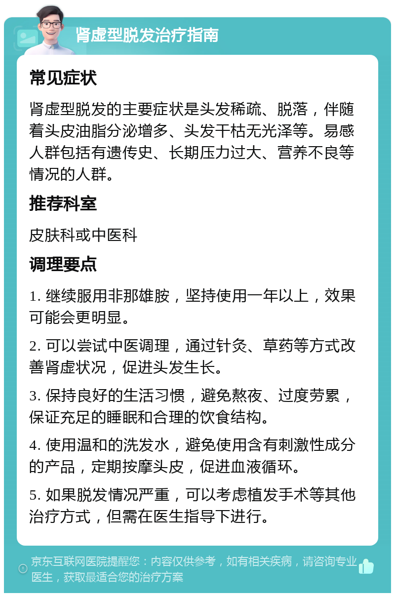 肾虚型脱发治疗指南 常见症状 肾虚型脱发的主要症状是头发稀疏、脱落，伴随着头皮油脂分泌增多、头发干枯无光泽等。易感人群包括有遗传史、长期压力过大、营养不良等情况的人群。 推荐科室 皮肤科或中医科 调理要点 1. 继续服用非那雄胺，坚持使用一年以上，效果可能会更明显。 2. 可以尝试中医调理，通过针灸、草药等方式改善肾虚状况，促进头发生长。 3. 保持良好的生活习惯，避免熬夜、过度劳累，保证充足的睡眠和合理的饮食结构。 4. 使用温和的洗发水，避免使用含有刺激性成分的产品，定期按摩头皮，促进血液循环。 5. 如果脱发情况严重，可以考虑植发手术等其他治疗方式，但需在医生指导下进行。