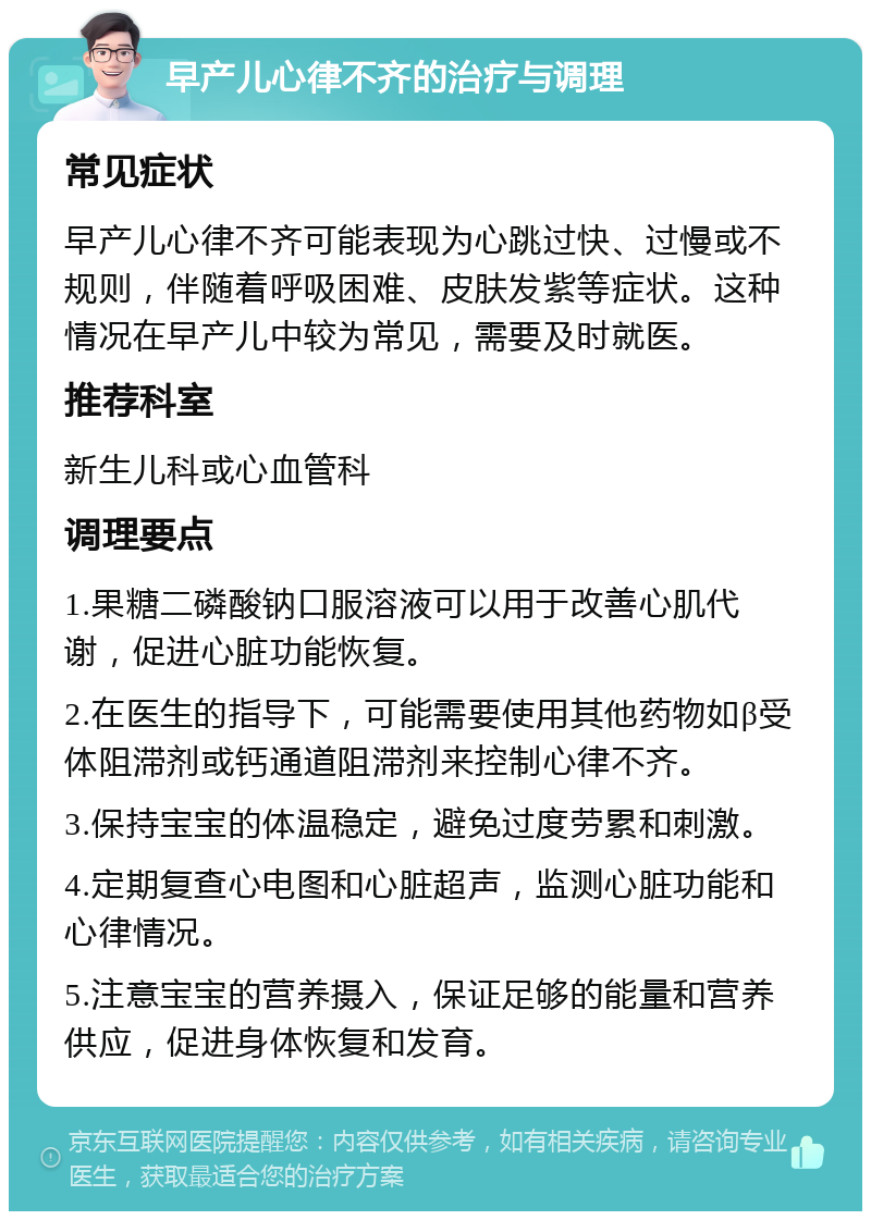 早产儿心律不齐的治疗与调理 常见症状 早产儿心律不齐可能表现为心跳过快、过慢或不规则，伴随着呼吸困难、皮肤发紫等症状。这种情况在早产儿中较为常见，需要及时就医。 推荐科室 新生儿科或心血管科 调理要点 1.果糖二磷酸钠口服溶液可以用于改善心肌代谢，促进心脏功能恢复。 2.在医生的指导下，可能需要使用其他药物如β受体阻滞剂或钙通道阻滞剂来控制心律不齐。 3.保持宝宝的体温稳定，避免过度劳累和刺激。 4.定期复查心电图和心脏超声，监测心脏功能和心律情况。 5.注意宝宝的营养摄入，保证足够的能量和营养供应，促进身体恢复和发育。