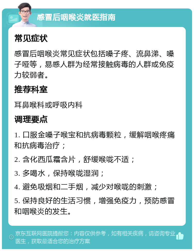 感冒后咽喉炎就医指南 常见症状 感冒后咽喉炎常见症状包括嗓子疼、流鼻涕、嗓子哑等，易感人群为经常接触病毒的人群或免疫力较弱者。 推荐科室 耳鼻喉科或呼吸内科 调理要点 1. 口服金嗓子喉宝和抗病毒颗粒，缓解咽喉疼痛和抗病毒治疗； 2. 含化西瓜霜含片，舒缓喉咙不适； 3. 多喝水，保持喉咙湿润； 4. 避免吸烟和二手烟，减少对喉咙的刺激； 5. 保持良好的生活习惯，增强免疫力，预防感冒和咽喉炎的发生。