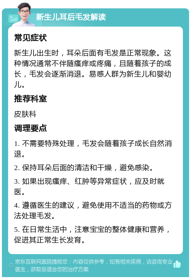 新生儿耳后毛发解读 常见症状 新生儿出生时，耳朵后面有毛发是正常现象。这种情况通常不伴随瘙痒或疼痛，且随着孩子的成长，毛发会逐渐消退。易感人群为新生儿和婴幼儿。 推荐科室 皮肤科 调理要点 1. 不需要特殊处理，毛发会随着孩子成长自然消退。 2. 保持耳朵后面的清洁和干燥，避免感染。 3. 如果出现瘙痒、红肿等异常症状，应及时就医。 4. 遵循医生的建议，避免使用不适当的药物或方法处理毛发。 5. 在日常生活中，注意宝宝的整体健康和营养，促进其正常生长发育。