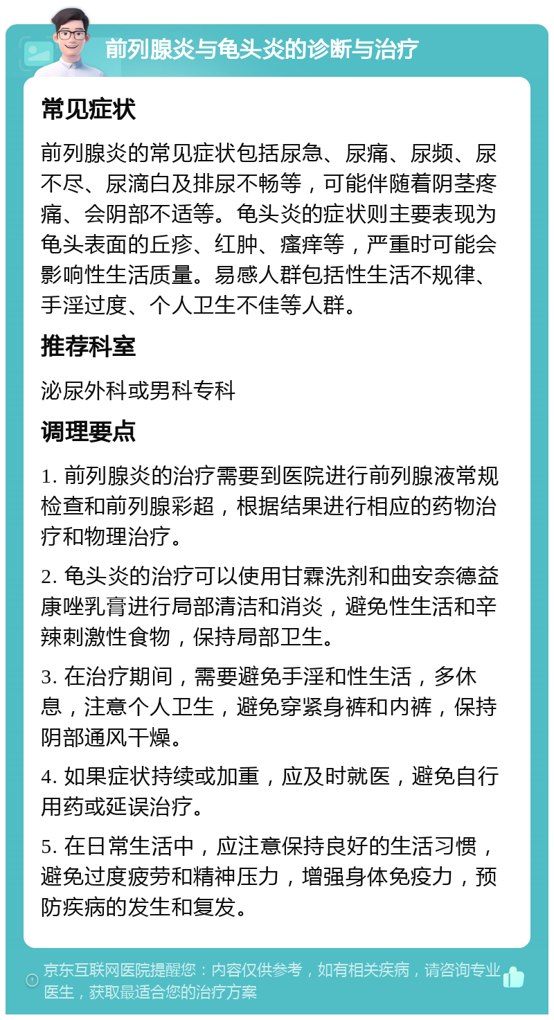 前列腺炎与龟头炎的诊断与治疗 常见症状 前列腺炎的常见症状包括尿急、尿痛、尿频、尿不尽、尿滴白及排尿不畅等，可能伴随着阴茎疼痛、会阴部不适等。龟头炎的症状则主要表现为龟头表面的丘疹、红肿、瘙痒等，严重时可能会影响性生活质量。易感人群包括性生活不规律、手淫过度、个人卫生不佳等人群。 推荐科室 泌尿外科或男科专科 调理要点 1. 前列腺炎的治疗需要到医院进行前列腺液常规检查和前列腺彩超，根据结果进行相应的药物治疗和物理治疗。 2. 龟头炎的治疗可以使用甘霖洗剂和曲安奈德益康唑乳膏进行局部清洁和消炎，避免性生活和辛辣刺激性食物，保持局部卫生。 3. 在治疗期间，需要避免手淫和性生活，多休息，注意个人卫生，避免穿紧身裤和内裤，保持阴部通风干燥。 4. 如果症状持续或加重，应及时就医，避免自行用药或延误治疗。 5. 在日常生活中，应注意保持良好的生活习惯，避免过度疲劳和精神压力，增强身体免疫力，预防疾病的发生和复发。