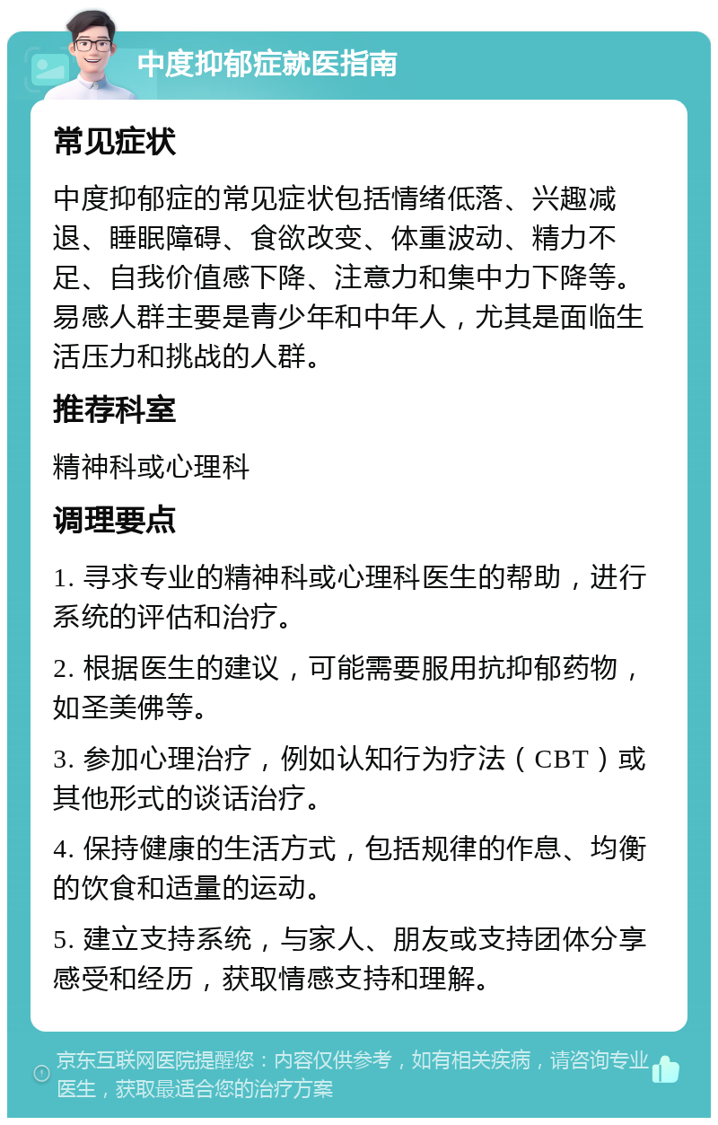 中度抑郁症就医指南 常见症状 中度抑郁症的常见症状包括情绪低落、兴趣减退、睡眠障碍、食欲改变、体重波动、精力不足、自我价值感下降、注意力和集中力下降等。易感人群主要是青少年和中年人，尤其是面临生活压力和挑战的人群。 推荐科室 精神科或心理科 调理要点 1. 寻求专业的精神科或心理科医生的帮助，进行系统的评估和治疗。 2. 根据医生的建议，可能需要服用抗抑郁药物，如圣美佛等。 3. 参加心理治疗，例如认知行为疗法（CBT）或其他形式的谈话治疗。 4. 保持健康的生活方式，包括规律的作息、均衡的饮食和适量的运动。 5. 建立支持系统，与家人、朋友或支持团体分享感受和经历，获取情感支持和理解。