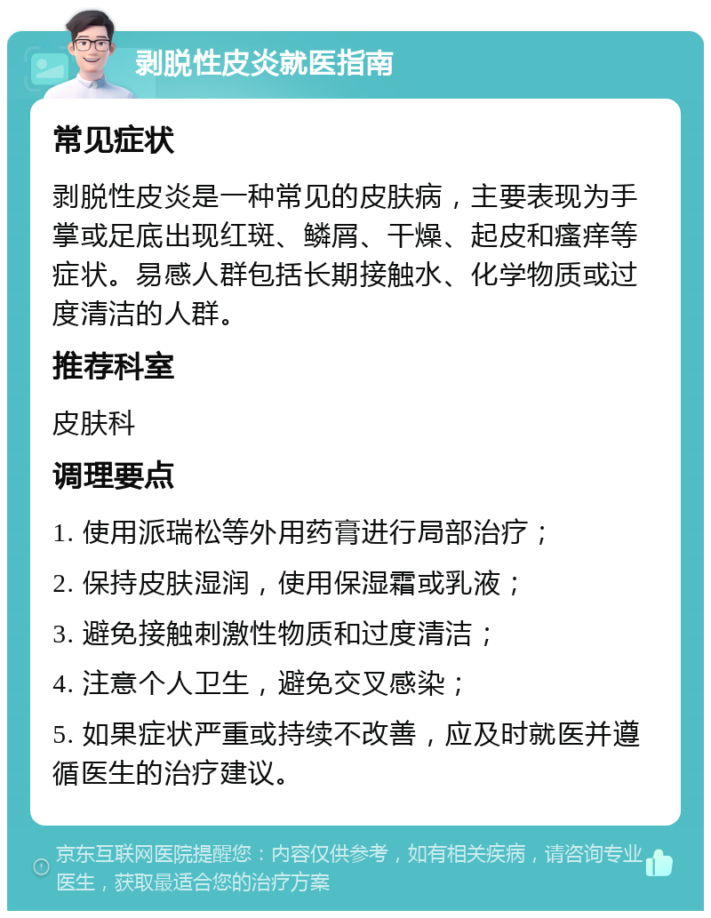 剥脱性皮炎就医指南 常见症状 剥脱性皮炎是一种常见的皮肤病，主要表现为手掌或足底出现红斑、鳞屑、干燥、起皮和瘙痒等症状。易感人群包括长期接触水、化学物质或过度清洁的人群。 推荐科室 皮肤科 调理要点 1. 使用派瑞松等外用药膏进行局部治疗； 2. 保持皮肤湿润，使用保湿霜或乳液； 3. 避免接触刺激性物质和过度清洁； 4. 注意个人卫生，避免交叉感染； 5. 如果症状严重或持续不改善，应及时就医并遵循医生的治疗建议。