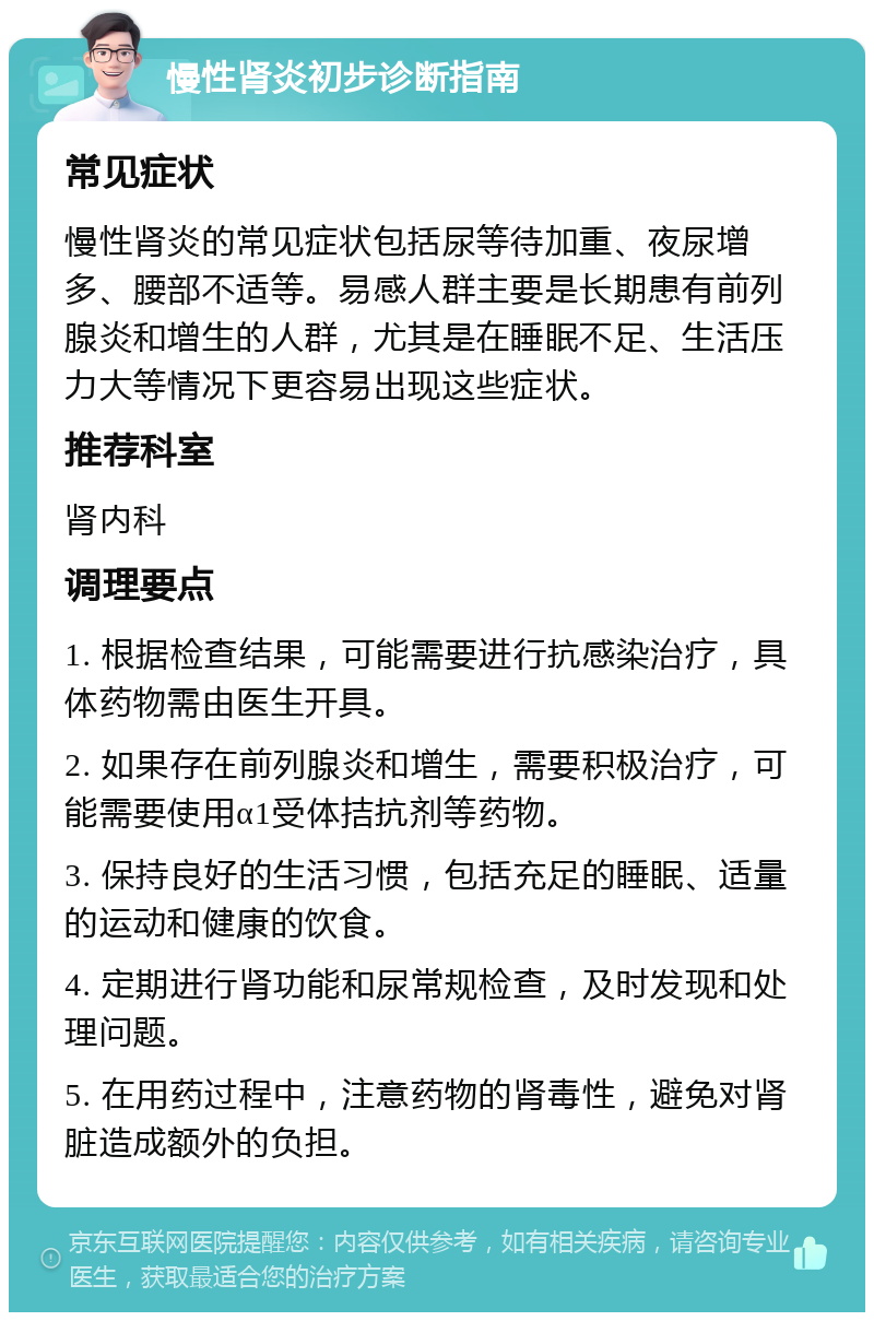 慢性肾炎初步诊断指南 常见症状 慢性肾炎的常见症状包括尿等待加重、夜尿增多、腰部不适等。易感人群主要是长期患有前列腺炎和增生的人群，尤其是在睡眠不足、生活压力大等情况下更容易出现这些症状。 推荐科室 肾内科 调理要点 1. 根据检查结果，可能需要进行抗感染治疗，具体药物需由医生开具。 2. 如果存在前列腺炎和增生，需要积极治疗，可能需要使用α1受体拮抗剂等药物。 3. 保持良好的生活习惯，包括充足的睡眠、适量的运动和健康的饮食。 4. 定期进行肾功能和尿常规检查，及时发现和处理问题。 5. 在用药过程中，注意药物的肾毒性，避免对肾脏造成额外的负担。