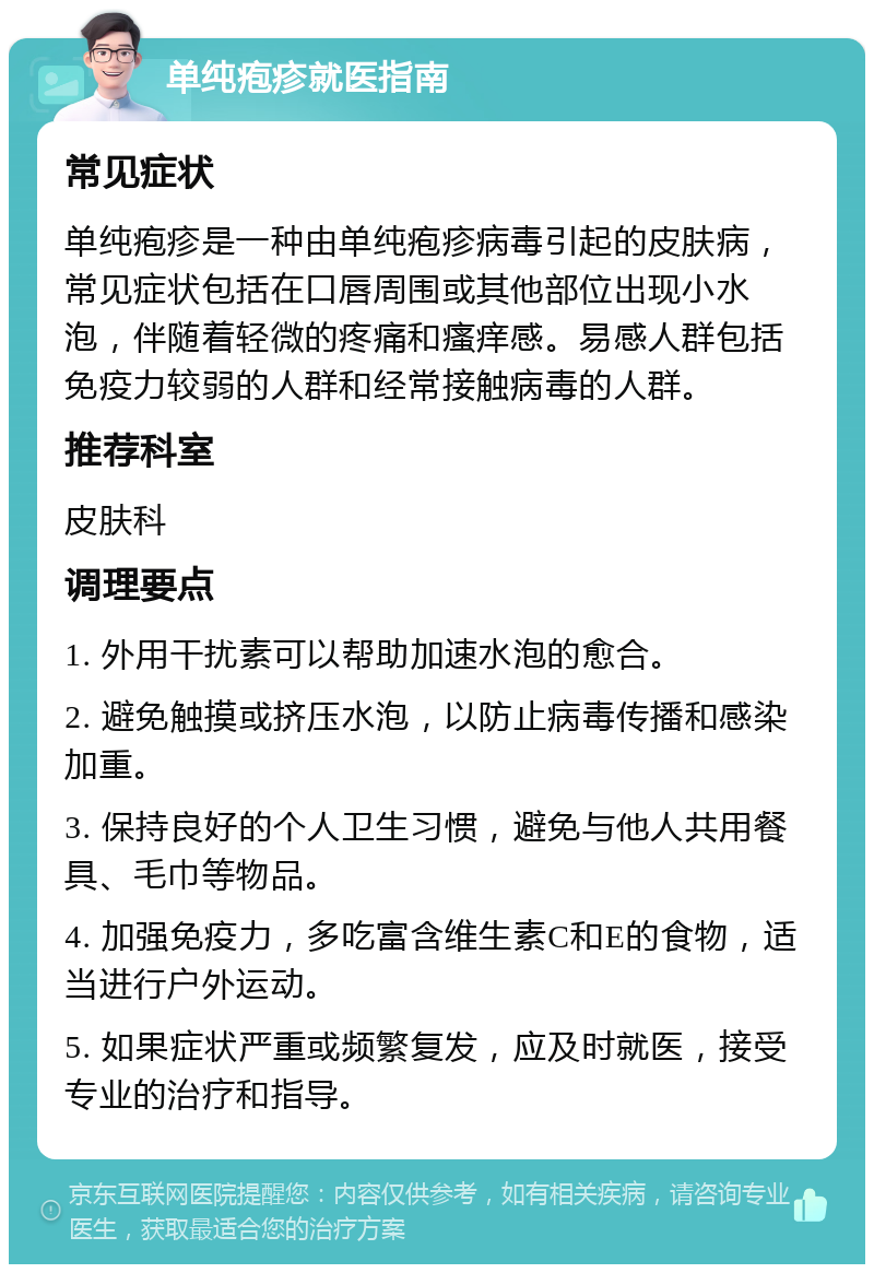 单纯疱疹就医指南 常见症状 单纯疱疹是一种由单纯疱疹病毒引起的皮肤病，常见症状包括在口唇周围或其他部位出现小水泡，伴随着轻微的疼痛和瘙痒感。易感人群包括免疫力较弱的人群和经常接触病毒的人群。 推荐科室 皮肤科 调理要点 1. 外用干扰素可以帮助加速水泡的愈合。 2. 避免触摸或挤压水泡，以防止病毒传播和感染加重。 3. 保持良好的个人卫生习惯，避免与他人共用餐具、毛巾等物品。 4. 加强免疫力，多吃富含维生素C和E的食物，适当进行户外运动。 5. 如果症状严重或频繁复发，应及时就医，接受专业的治疗和指导。