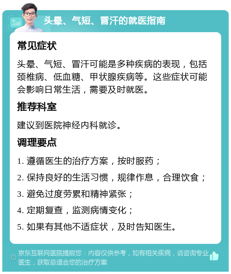 头晕、气短、冒汗的就医指南 常见症状 头晕、气短、冒汗可能是多种疾病的表现，包括颈椎病、低血糖、甲状腺疾病等。这些症状可能会影响日常生活，需要及时就医。 推荐科室 建议到医院神经内科就诊。 调理要点 1. 遵循医生的治疗方案，按时服药； 2. 保持良好的生活习惯，规律作息，合理饮食； 3. 避免过度劳累和精神紧张； 4. 定期复查，监测病情变化； 5. 如果有其他不适症状，及时告知医生。