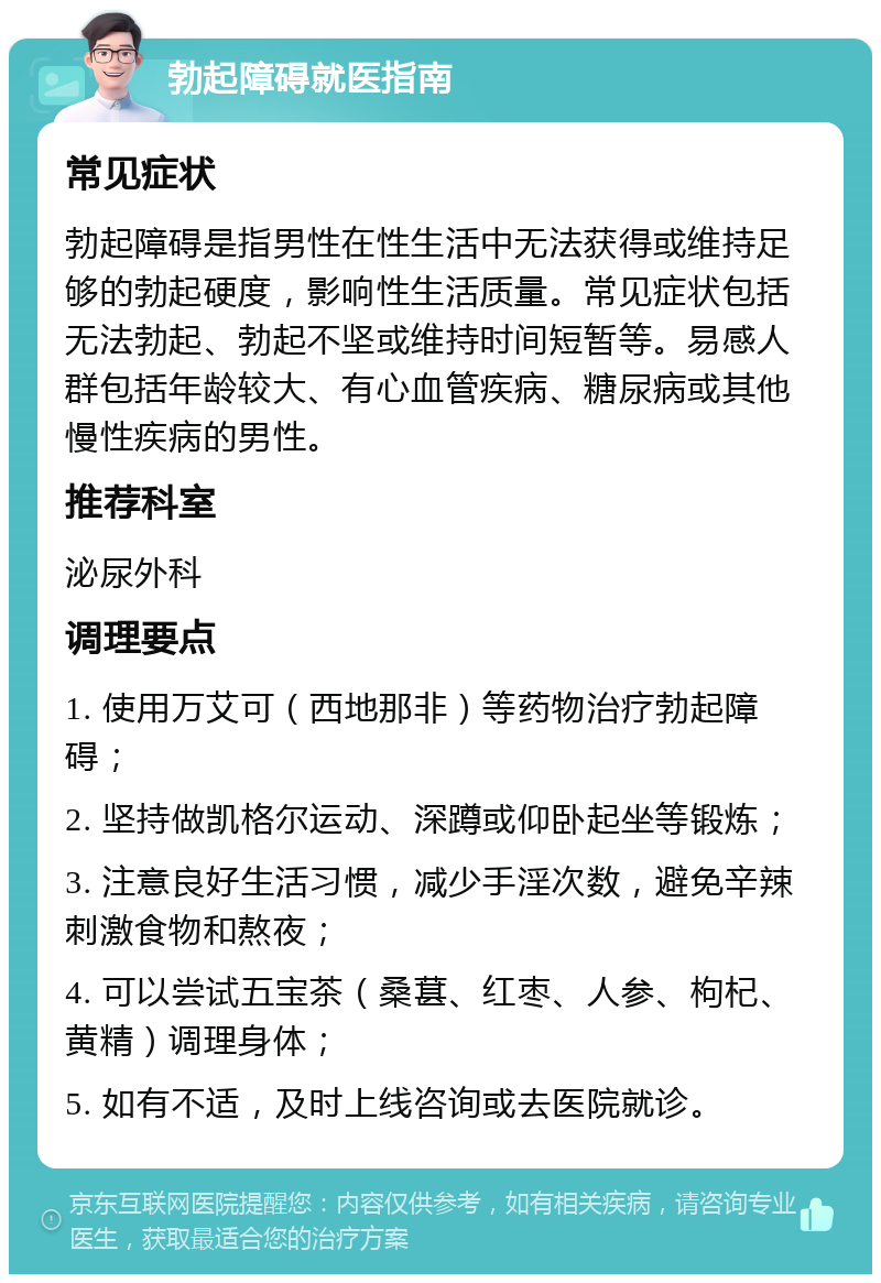 勃起障碍就医指南 常见症状 勃起障碍是指男性在性生活中无法获得或维持足够的勃起硬度，影响性生活质量。常见症状包括无法勃起、勃起不坚或维持时间短暂等。易感人群包括年龄较大、有心血管疾病、糖尿病或其他慢性疾病的男性。 推荐科室 泌尿外科 调理要点 1. 使用万艾可（西地那非）等药物治疗勃起障碍； 2. 坚持做凯格尔运动、深蹲或仰卧起坐等锻炼； 3. 注意良好生活习惯，减少手淫次数，避免辛辣刺激食物和熬夜； 4. 可以尝试五宝茶（桑葚、红枣、人参、枸杞、黄精）调理身体； 5. 如有不适，及时上线咨询或去医院就诊。