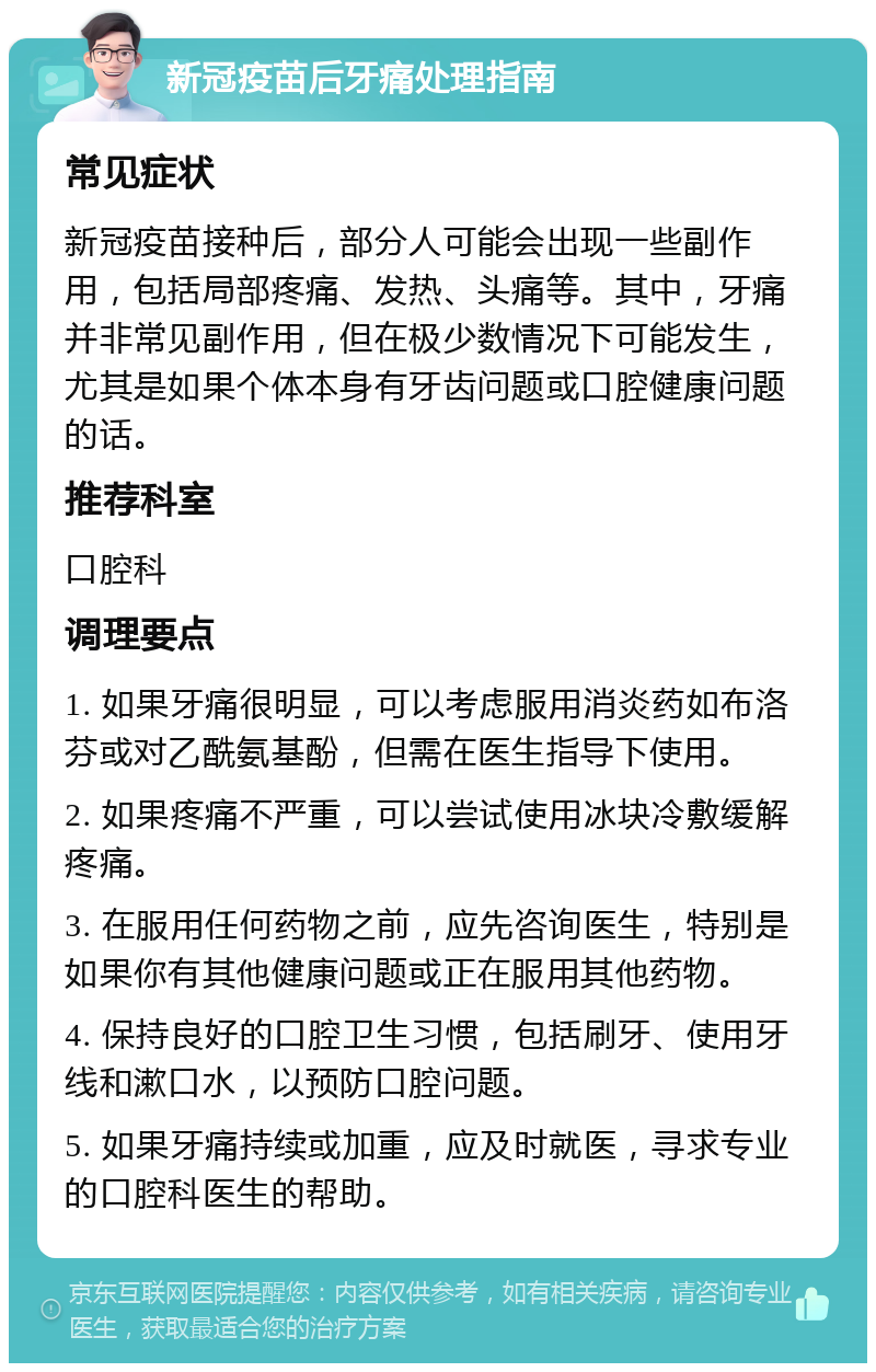 新冠疫苗后牙痛处理指南 常见症状 新冠疫苗接种后，部分人可能会出现一些副作用，包括局部疼痛、发热、头痛等。其中，牙痛并非常见副作用，但在极少数情况下可能发生，尤其是如果个体本身有牙齿问题或口腔健康问题的话。 推荐科室 口腔科 调理要点 1. 如果牙痛很明显，可以考虑服用消炎药如布洛芬或对乙酰氨基酚，但需在医生指导下使用。 2. 如果疼痛不严重，可以尝试使用冰块冷敷缓解疼痛。 3. 在服用任何药物之前，应先咨询医生，特别是如果你有其他健康问题或正在服用其他药物。 4. 保持良好的口腔卫生习惯，包括刷牙、使用牙线和漱口水，以预防口腔问题。 5. 如果牙痛持续或加重，应及时就医，寻求专业的口腔科医生的帮助。