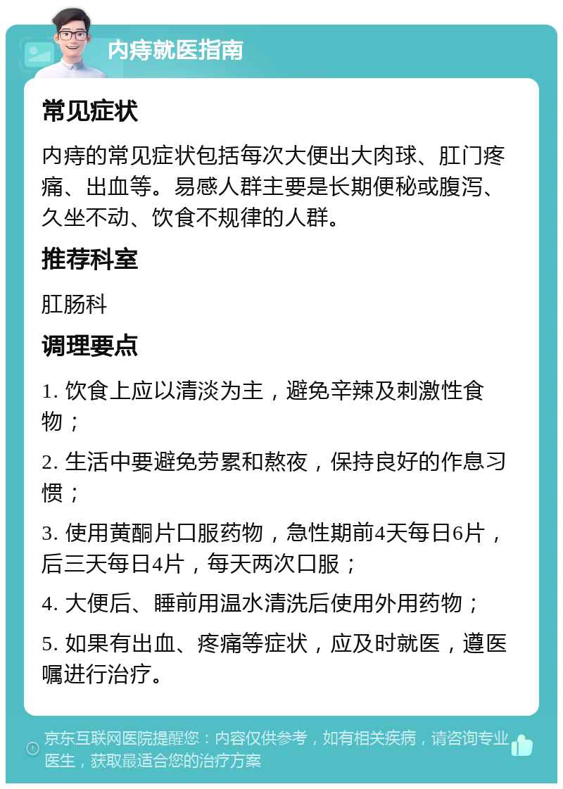 内痔就医指南 常见症状 内痔的常见症状包括每次大便出大肉球、肛门疼痛、出血等。易感人群主要是长期便秘或腹泻、久坐不动、饮食不规律的人群。 推荐科室 肛肠科 调理要点 1. 饮食上应以清淡为主，避免辛辣及刺激性食物； 2. 生活中要避免劳累和熬夜，保持良好的作息习惯； 3. 使用黄酮片口服药物，急性期前4天每日6片，后三天每日4片，每天两次口服； 4. 大便后、睡前用温水清洗后使用外用药物； 5. 如果有出血、疼痛等症状，应及时就医，遵医嘱进行治疗。