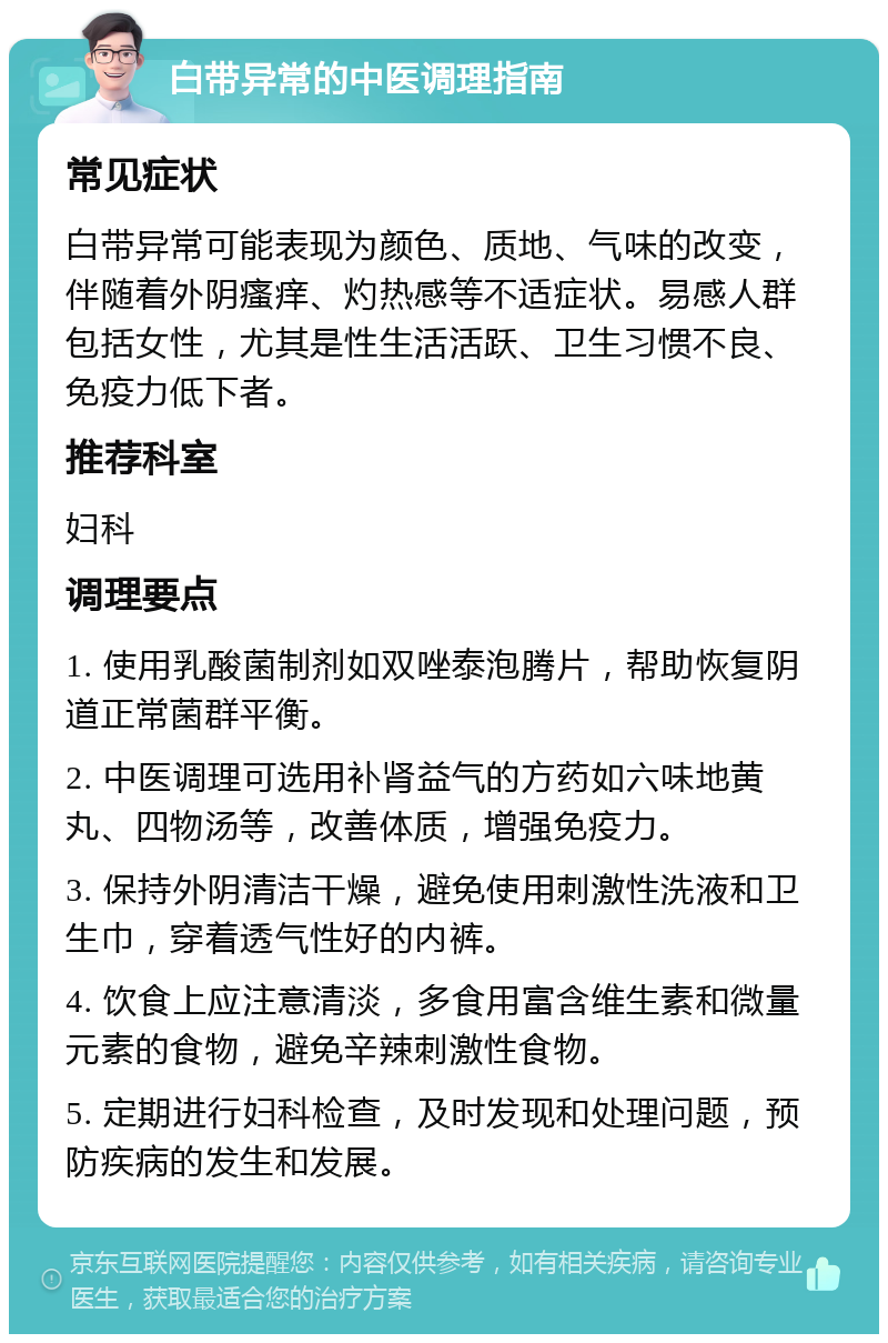 白带异常的中医调理指南 常见症状 白带异常可能表现为颜色、质地、气味的改变，伴随着外阴瘙痒、灼热感等不适症状。易感人群包括女性，尤其是性生活活跃、卫生习惯不良、免疫力低下者。 推荐科室 妇科 调理要点 1. 使用乳酸菌制剂如双唑泰泡腾片，帮助恢复阴道正常菌群平衡。 2. 中医调理可选用补肾益气的方药如六味地黄丸、四物汤等，改善体质，增强免疫力。 3. 保持外阴清洁干燥，避免使用刺激性洗液和卫生巾，穿着透气性好的内裤。 4. 饮食上应注意清淡，多食用富含维生素和微量元素的食物，避免辛辣刺激性食物。 5. 定期进行妇科检查，及时发现和处理问题，预防疾病的发生和发展。