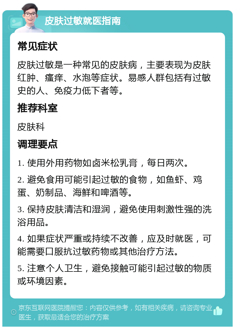 皮肤过敏就医指南 常见症状 皮肤过敏是一种常见的皮肤病，主要表现为皮肤红肿、瘙痒、水泡等症状。易感人群包括有过敏史的人、免疫力低下者等。 推荐科室 皮肤科 调理要点 1. 使用外用药物如卤米松乳膏，每日两次。 2. 避免食用可能引起过敏的食物，如鱼虾、鸡蛋、奶制品、海鲜和啤酒等。 3. 保持皮肤清洁和湿润，避免使用刺激性强的洗浴用品。 4. 如果症状严重或持续不改善，应及时就医，可能需要口服抗过敏药物或其他治疗方法。 5. 注意个人卫生，避免接触可能引起过敏的物质或环境因素。