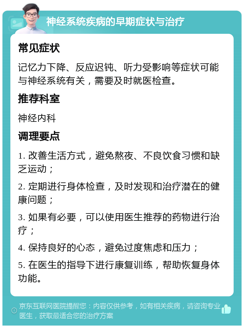 神经系统疾病的早期症状与治疗 常见症状 记忆力下降、反应迟钝、听力受影响等症状可能与神经系统有关，需要及时就医检查。 推荐科室 神经内科 调理要点 1. 改善生活方式，避免熬夜、不良饮食习惯和缺乏运动； 2. 定期进行身体检查，及时发现和治疗潜在的健康问题； 3. 如果有必要，可以使用医生推荐的药物进行治疗； 4. 保持良好的心态，避免过度焦虑和压力； 5. 在医生的指导下进行康复训练，帮助恢复身体功能。