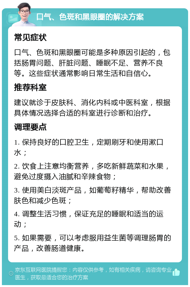 口气、色斑和黑眼圈的解决方案 常见症状 口气、色斑和黑眼圈可能是多种原因引起的，包括肠胃问题、肝脏问题、睡眠不足、营养不良等。这些症状通常影响日常生活和自信心。 推荐科室 建议就诊于皮肤科、消化内科或中医科室，根据具体情况选择合适的科室进行诊断和治疗。 调理要点 1. 保持良好的口腔卫生，定期刷牙和使用漱口水； 2. 饮食上注意均衡营养，多吃新鲜蔬菜和水果，避免过度摄入油腻和辛辣食物； 3. 使用美白淡斑产品，如葡萄籽精华，帮助改善肤色和减少色斑； 4. 调整生活习惯，保证充足的睡眠和适当的运动； 5. 如果需要，可以考虑服用益生菌等调理肠胃的产品，改善肠道健康。