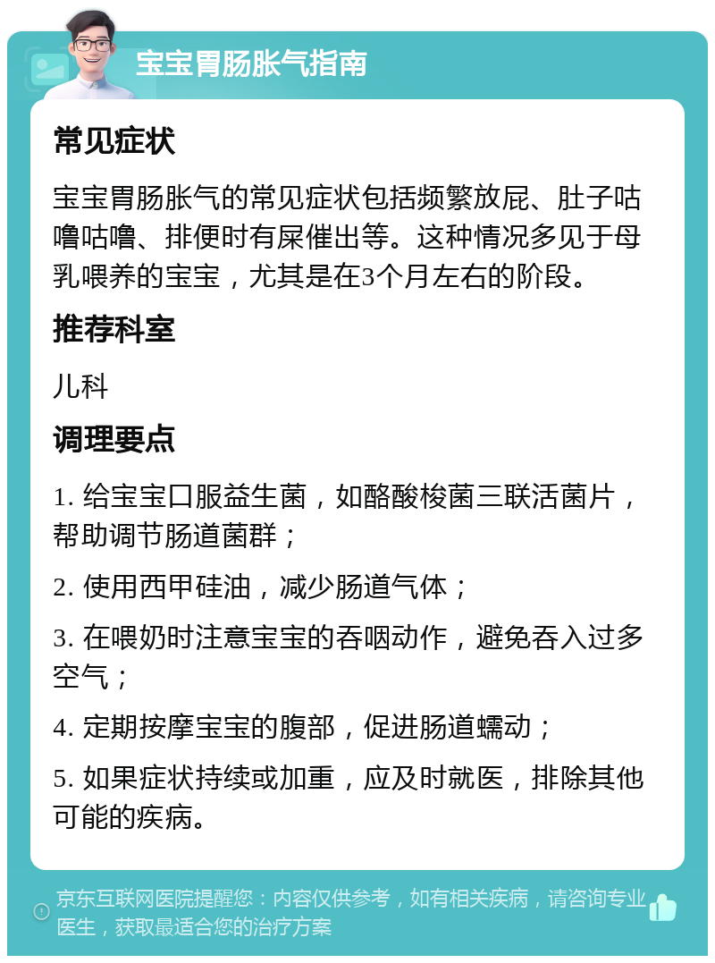 宝宝胃肠胀气指南 常见症状 宝宝胃肠胀气的常见症状包括频繁放屁、肚子咕噜咕噜、排便时有屎催出等。这种情况多见于母乳喂养的宝宝，尤其是在3个月左右的阶段。 推荐科室 儿科 调理要点 1. 给宝宝口服益生菌，如酪酸梭菌三联活菌片，帮助调节肠道菌群； 2. 使用西甲硅油，减少肠道气体； 3. 在喂奶时注意宝宝的吞咽动作，避免吞入过多空气； 4. 定期按摩宝宝的腹部，促进肠道蠕动； 5. 如果症状持续或加重，应及时就医，排除其他可能的疾病。