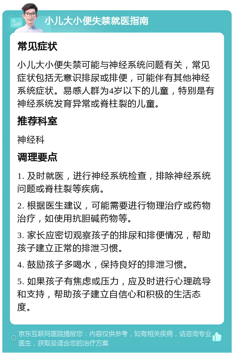 小儿大小便失禁就医指南 常见症状 小儿大小便失禁可能与神经系统问题有关，常见症状包括无意识排尿或排便，可能伴有其他神经系统症状。易感人群为4岁以下的儿童，特别是有神经系统发育异常或脊柱裂的儿童。 推荐科室 神经科 调理要点 1. 及时就医，进行神经系统检查，排除神经系统问题或脊柱裂等疾病。 2. 根据医生建议，可能需要进行物理治疗或药物治疗，如使用抗胆碱药物等。 3. 家长应密切观察孩子的排尿和排便情况，帮助孩子建立正常的排泄习惯。 4. 鼓励孩子多喝水，保持良好的排泄习惯。 5. 如果孩子有焦虑或压力，应及时进行心理疏导和支持，帮助孩子建立自信心和积极的生活态度。