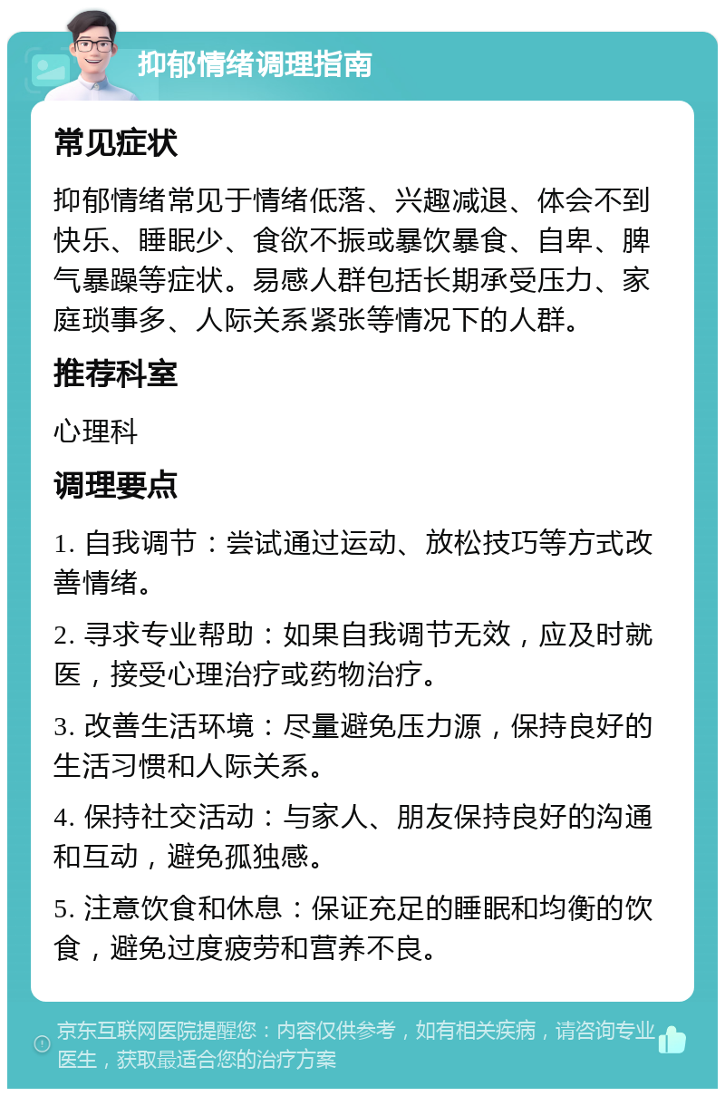 抑郁情绪调理指南 常见症状 抑郁情绪常见于情绪低落、兴趣减退、体会不到快乐、睡眠少、食欲不振或暴饮暴食、自卑、脾气暴躁等症状。易感人群包括长期承受压力、家庭琐事多、人际关系紧张等情况下的人群。 推荐科室 心理科 调理要点 1. 自我调节：尝试通过运动、放松技巧等方式改善情绪。 2. 寻求专业帮助：如果自我调节无效，应及时就医，接受心理治疗或药物治疗。 3. 改善生活环境：尽量避免压力源，保持良好的生活习惯和人际关系。 4. 保持社交活动：与家人、朋友保持良好的沟通和互动，避免孤独感。 5. 注意饮食和休息：保证充足的睡眠和均衡的饮食，避免过度疲劳和营养不良。