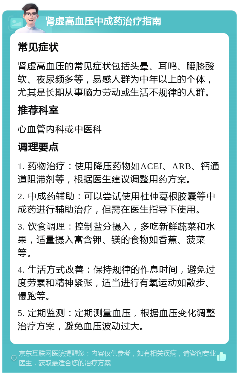 肾虚高血压中成药治疗指南 常见症状 肾虚高血压的常见症状包括头晕、耳鸣、腰膝酸软、夜尿频多等，易感人群为中年以上的个体，尤其是长期从事脑力劳动或生活不规律的人群。 推荐科室 心血管内科或中医科 调理要点 1. 药物治疗：使用降压药物如ACEI、ARB、钙通道阻滞剂等，根据医生建议调整用药方案。 2. 中成药辅助：可以尝试使用杜仲葛根胶囊等中成药进行辅助治疗，但需在医生指导下使用。 3. 饮食调理：控制盐分摄入，多吃新鲜蔬菜和水果，适量摄入富含钾、镁的食物如香蕉、菠菜等。 4. 生活方式改善：保持规律的作息时间，避免过度劳累和精神紧张，适当进行有氧运动如散步、慢跑等。 5. 定期监测：定期测量血压，根据血压变化调整治疗方案，避免血压波动过大。