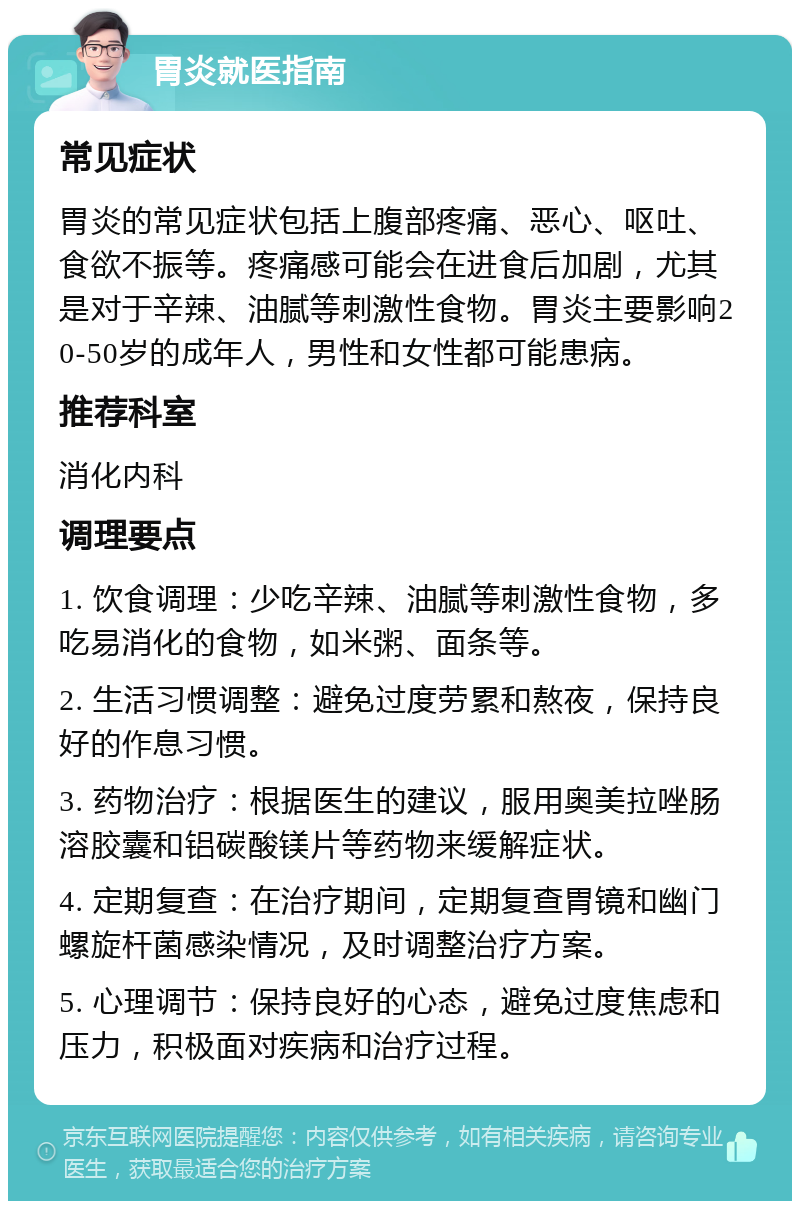 胃炎就医指南 常见症状 胃炎的常见症状包括上腹部疼痛、恶心、呕吐、食欲不振等。疼痛感可能会在进食后加剧，尤其是对于辛辣、油腻等刺激性食物。胃炎主要影响20-50岁的成年人，男性和女性都可能患病。 推荐科室 消化内科 调理要点 1. 饮食调理：少吃辛辣、油腻等刺激性食物，多吃易消化的食物，如米粥、面条等。 2. 生活习惯调整：避免过度劳累和熬夜，保持良好的作息习惯。 3. 药物治疗：根据医生的建议，服用奥美拉唑肠溶胶囊和铝碳酸镁片等药物来缓解症状。 4. 定期复查：在治疗期间，定期复查胃镜和幽门螺旋杆菌感染情况，及时调整治疗方案。 5. 心理调节：保持良好的心态，避免过度焦虑和压力，积极面对疾病和治疗过程。