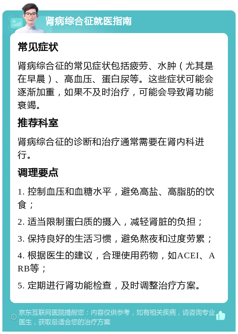 肾病综合征就医指南 常见症状 肾病综合征的常见症状包括疲劳、水肿（尤其是在早晨）、高血压、蛋白尿等。这些症状可能会逐渐加重，如果不及时治疗，可能会导致肾功能衰竭。 推荐科室 肾病综合征的诊断和治疗通常需要在肾内科进行。 调理要点 1. 控制血压和血糖水平，避免高盐、高脂肪的饮食； 2. 适当限制蛋白质的摄入，减轻肾脏的负担； 3. 保持良好的生活习惯，避免熬夜和过度劳累； 4. 根据医生的建议，合理使用药物，如ACEI、ARB等； 5. 定期进行肾功能检查，及时调整治疗方案。