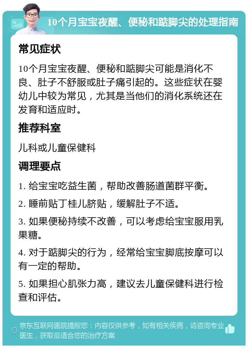 10个月宝宝夜醒、便秘和踮脚尖的处理指南 常见症状 10个月宝宝夜醒、便秘和踮脚尖可能是消化不良、肚子不舒服或肚子痛引起的。这些症状在婴幼儿中较为常见，尤其是当他们的消化系统还在发育和适应时。 推荐科室 儿科或儿童保健科 调理要点 1. 给宝宝吃益生菌，帮助改善肠道菌群平衡。 2. 睡前贴丁桂儿脐贴，缓解肚子不适。 3. 如果便秘持续不改善，可以考虑给宝宝服用乳果糖。 4. 对于踮脚尖的行为，经常给宝宝脚底按摩可以有一定的帮助。 5. 如果担心肌张力高，建议去儿童保健科进行检查和评估。