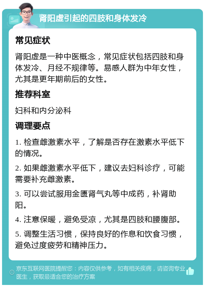 肾阳虚引起的四肢和身体发冷 常见症状 肾阳虚是一种中医概念，常见症状包括四肢和身体发冷、月经不规律等。易感人群为中年女性，尤其是更年期前后的女性。 推荐科室 妇科和内分泌科 调理要点 1. 检查雌激素水平，了解是否存在激素水平低下的情况。 2. 如果雌激素水平低下，建议去妇科诊疗，可能需要补充雌激素。 3. 可以尝试服用金匮肾气丸等中成药，补肾助阳。 4. 注意保暖，避免受凉，尤其是四肢和腰腹部。 5. 调整生活习惯，保持良好的作息和饮食习惯，避免过度疲劳和精神压力。