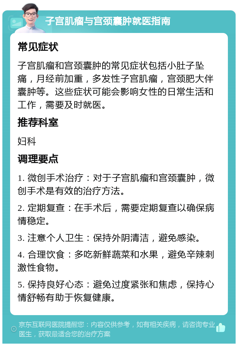 子宫肌瘤与宫颈囊肿就医指南 常见症状 子宫肌瘤和宫颈囊肿的常见症状包括小肚子坠痛，月经前加重，多发性子宫肌瘤，宫颈肥大伴囊肿等。这些症状可能会影响女性的日常生活和工作，需要及时就医。 推荐科室 妇科 调理要点 1. 微创手术治疗：对于子宫肌瘤和宫颈囊肿，微创手术是有效的治疗方法。 2. 定期复查：在手术后，需要定期复查以确保病情稳定。 3. 注意个人卫生：保持外阴清洁，避免感染。 4. 合理饮食：多吃新鲜蔬菜和水果，避免辛辣刺激性食物。 5. 保持良好心态：避免过度紧张和焦虑，保持心情舒畅有助于恢复健康。