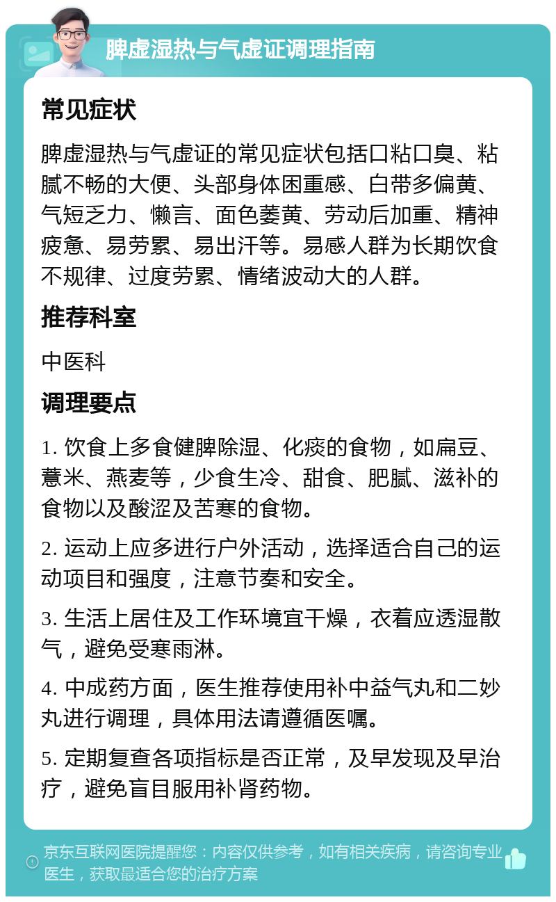 脾虚湿热与气虚证调理指南 常见症状 脾虚湿热与气虚证的常见症状包括口粘口臭、粘腻不畅的大便、头部身体困重感、白带多偏黄、气短乏力、懒言、面色萎黄、劳动后加重、精神疲惫、易劳累、易出汗等。易感人群为长期饮食不规律、过度劳累、情绪波动大的人群。 推荐科室 中医科 调理要点 1. 饮食上多食健脾除湿、化痰的食物，如扁豆、薏米、燕麦等，少食生冷、甜食、肥腻、滋补的食物以及酸涩及苦寒的食物。 2. 运动上应多进行户外活动，选择适合自己的运动项目和强度，注意节奏和安全。 3. 生活上居住及工作环境宜干燥，衣着应透湿散气，避免受寒雨淋。 4. 中成药方面，医生推荐使用补中益气丸和二妙丸进行调理，具体用法请遵循医嘱。 5. 定期复查各项指标是否正常，及早发现及早治疗，避免盲目服用补肾药物。