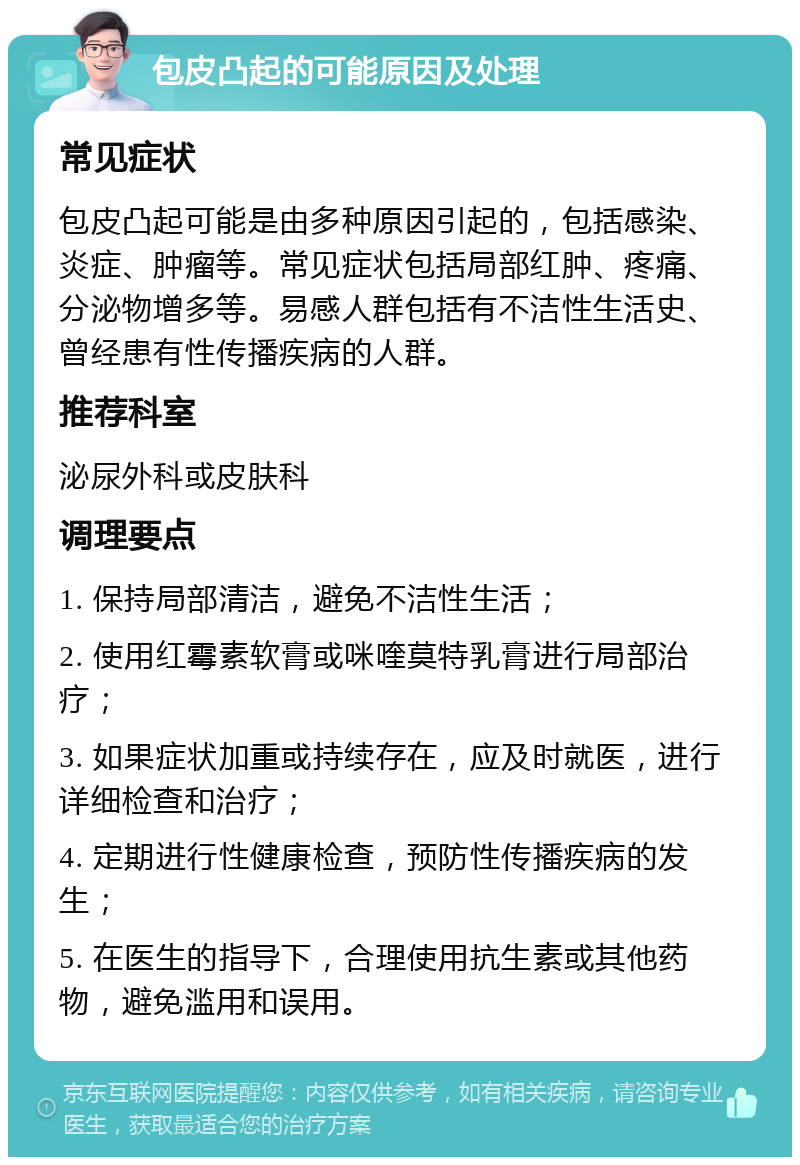 包皮凸起的可能原因及处理 常见症状 包皮凸起可能是由多种原因引起的，包括感染、炎症、肿瘤等。常见症状包括局部红肿、疼痛、分泌物增多等。易感人群包括有不洁性生活史、曾经患有性传播疾病的人群。 推荐科室 泌尿外科或皮肤科 调理要点 1. 保持局部清洁，避免不洁性生活； 2. 使用红霉素软膏或咪喹莫特乳膏进行局部治疗； 3. 如果症状加重或持续存在，应及时就医，进行详细检查和治疗； 4. 定期进行性健康检查，预防性传播疾病的发生； 5. 在医生的指导下，合理使用抗生素或其他药物，避免滥用和误用。