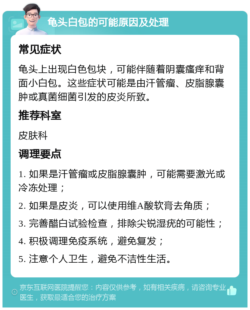 龟头白包的可能原因及处理 常见症状 龟头上出现白色包块，可能伴随着阴囊瘙痒和背面小白包。这些症状可能是由汗管瘤、皮脂腺囊肿或真菌细菌引发的皮炎所致。 推荐科室 皮肤科 调理要点 1. 如果是汗管瘤或皮脂腺囊肿，可能需要激光或冷冻处理； 2. 如果是皮炎，可以使用维A酸软膏去角质； 3. 完善醋白试验检查，排除尖锐湿疣的可能性； 4. 积极调理免疫系统，避免复发； 5. 注意个人卫生，避免不洁性生活。