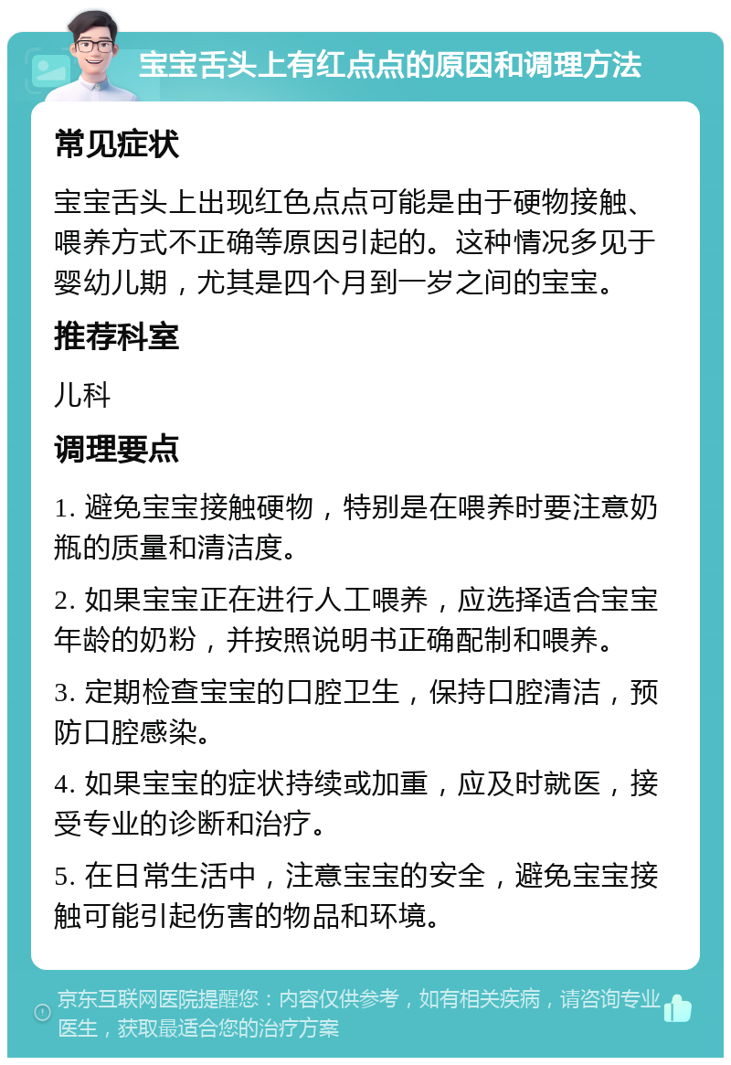 宝宝舌头上有红点点的原因和调理方法 常见症状 宝宝舌头上出现红色点点可能是由于硬物接触、喂养方式不正确等原因引起的。这种情况多见于婴幼儿期，尤其是四个月到一岁之间的宝宝。 推荐科室 儿科 调理要点 1. 避免宝宝接触硬物，特别是在喂养时要注意奶瓶的质量和清洁度。 2. 如果宝宝正在进行人工喂养，应选择适合宝宝年龄的奶粉，并按照说明书正确配制和喂养。 3. 定期检查宝宝的口腔卫生，保持口腔清洁，预防口腔感染。 4. 如果宝宝的症状持续或加重，应及时就医，接受专业的诊断和治疗。 5. 在日常生活中，注意宝宝的安全，避免宝宝接触可能引起伤害的物品和环境。