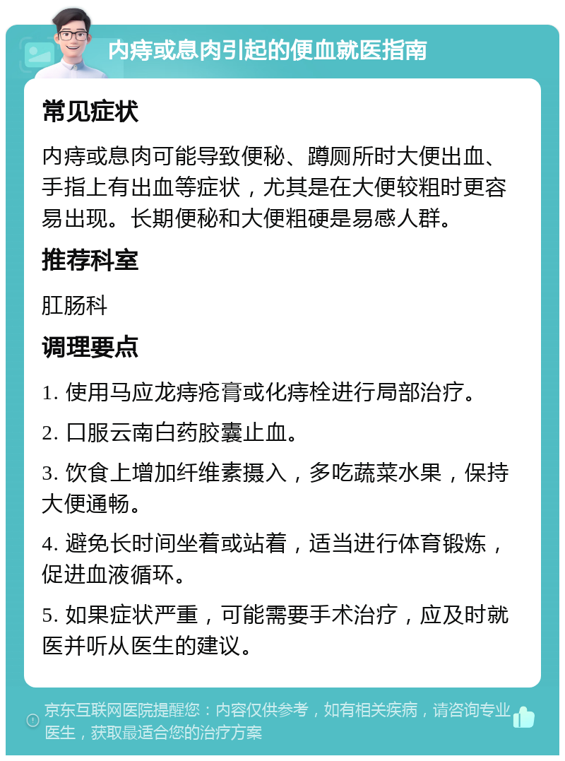 内痔或息肉引起的便血就医指南 常见症状 内痔或息肉可能导致便秘、蹲厕所时大便出血、手指上有出血等症状，尤其是在大便较粗时更容易出现。长期便秘和大便粗硬是易感人群。 推荐科室 肛肠科 调理要点 1. 使用马应龙痔疮膏或化痔栓进行局部治疗。 2. 口服云南白药胶囊止血。 3. 饮食上增加纤维素摄入，多吃蔬菜水果，保持大便通畅。 4. 避免长时间坐着或站着，适当进行体育锻炼，促进血液循环。 5. 如果症状严重，可能需要手术治疗，应及时就医并听从医生的建议。