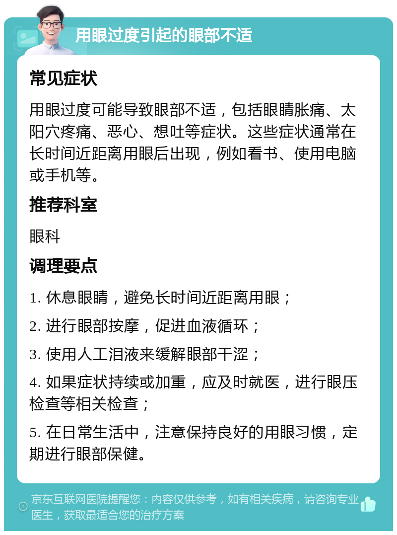 用眼过度引起的眼部不适 常见症状 用眼过度可能导致眼部不适，包括眼睛胀痛、太阳穴疼痛、恶心、想吐等症状。这些症状通常在长时间近距离用眼后出现，例如看书、使用电脑或手机等。 推荐科室 眼科 调理要点 1. 休息眼睛，避免长时间近距离用眼； 2. 进行眼部按摩，促进血液循环； 3. 使用人工泪液来缓解眼部干涩； 4. 如果症状持续或加重，应及时就医，进行眼压检查等相关检查； 5. 在日常生活中，注意保持良好的用眼习惯，定期进行眼部保健。