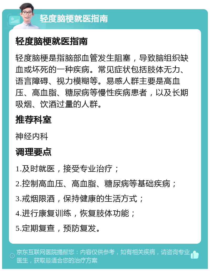 轻度脑梗就医指南 轻度脑梗就医指南 轻度脑梗是指脑部血管发生阻塞，导致脑组织缺血或坏死的一种疾病。常见症状包括肢体无力、语言障碍、视力模糊等。易感人群主要是高血压、高血脂、糖尿病等慢性疾病患者，以及长期吸烟、饮酒过量的人群。 推荐科室 神经内科 调理要点 1.及时就医，接受专业治疗； 2.控制高血压、高血脂、糖尿病等基础疾病； 3.戒烟限酒，保持健康的生活方式； 4.进行康复训练，恢复肢体功能； 5.定期复查，预防复发。