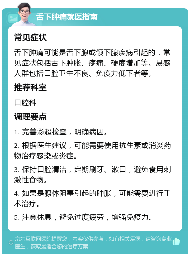 舌下肿痛就医指南 常见症状 舌下肿痛可能是舌下腺或颌下腺疾病引起的，常见症状包括舌下肿胀、疼痛、硬度增加等。易感人群包括口腔卫生不良、免疫力低下者等。 推荐科室 口腔科 调理要点 1. 完善彩超检查，明确病因。 2. 根据医生建议，可能需要使用抗生素或消炎药物治疗感染或炎症。 3. 保持口腔清洁，定期刷牙、漱口，避免食用刺激性食物。 4. 如果是腺体阻塞引起的肿胀，可能需要进行手术治疗。 5. 注意休息，避免过度疲劳，增强免疫力。