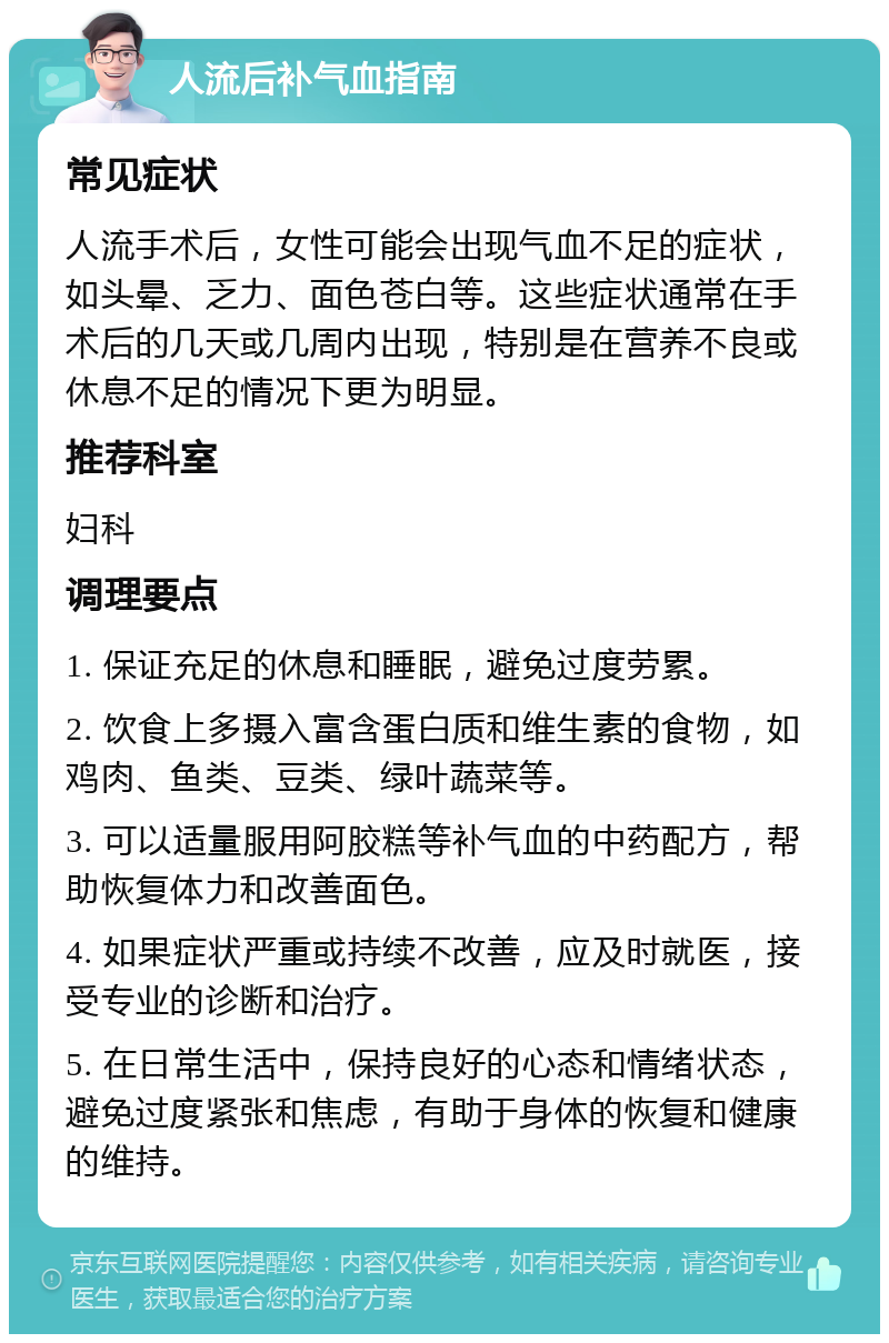 人流后补气血指南 常见症状 人流手术后，女性可能会出现气血不足的症状，如头晕、乏力、面色苍白等。这些症状通常在手术后的几天或几周内出现，特别是在营养不良或休息不足的情况下更为明显。 推荐科室 妇科 调理要点 1. 保证充足的休息和睡眠，避免过度劳累。 2. 饮食上多摄入富含蛋白质和维生素的食物，如鸡肉、鱼类、豆类、绿叶蔬菜等。 3. 可以适量服用阿胶糕等补气血的中药配方，帮助恢复体力和改善面色。 4. 如果症状严重或持续不改善，应及时就医，接受专业的诊断和治疗。 5. 在日常生活中，保持良好的心态和情绪状态，避免过度紧张和焦虑，有助于身体的恢复和健康的维持。