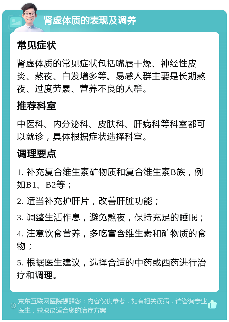 肾虚体质的表现及调养 常见症状 肾虚体质的常见症状包括嘴唇干燥、神经性皮炎、熬夜、白发增多等。易感人群主要是长期熬夜、过度劳累、营养不良的人群。 推荐科室 中医科、内分泌科、皮肤科、肝病科等科室都可以就诊，具体根据症状选择科室。 调理要点 1. 补充复合维生素矿物质和复合维生素B族，例如B1、B2等； 2. 适当补充护肝片，改善肝脏功能； 3. 调整生活作息，避免熬夜，保持充足的睡眠； 4. 注意饮食营养，多吃富含维生素和矿物质的食物； 5. 根据医生建议，选择合适的中药或西药进行治疗和调理。