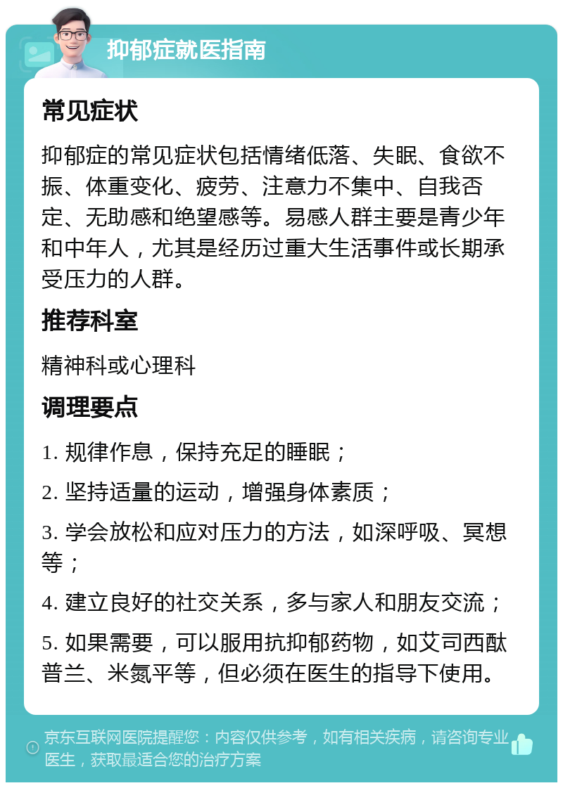 抑郁症就医指南 常见症状 抑郁症的常见症状包括情绪低落、失眠、食欲不振、体重变化、疲劳、注意力不集中、自我否定、无助感和绝望感等。易感人群主要是青少年和中年人，尤其是经历过重大生活事件或长期承受压力的人群。 推荐科室 精神科或心理科 调理要点 1. 规律作息，保持充足的睡眠； 2. 坚持适量的运动，增强身体素质； 3. 学会放松和应对压力的方法，如深呼吸、冥想等； 4. 建立良好的社交关系，多与家人和朋友交流； 5. 如果需要，可以服用抗抑郁药物，如艾司西酞普兰、米氮平等，但必须在医生的指导下使用。