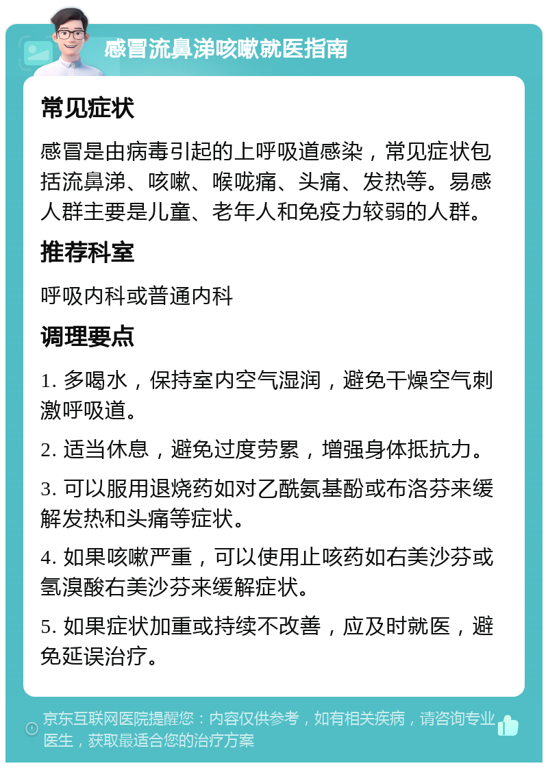 感冒流鼻涕咳嗽就医指南 常见症状 感冒是由病毒引起的上呼吸道感染，常见症状包括流鼻涕、咳嗽、喉咙痛、头痛、发热等。易感人群主要是儿童、老年人和免疫力较弱的人群。 推荐科室 呼吸内科或普通内科 调理要点 1. 多喝水，保持室内空气湿润，避免干燥空气刺激呼吸道。 2. 适当休息，避免过度劳累，增强身体抵抗力。 3. 可以服用退烧药如对乙酰氨基酚或布洛芬来缓解发热和头痛等症状。 4. 如果咳嗽严重，可以使用止咳药如右美沙芬或氢溴酸右美沙芬来缓解症状。 5. 如果症状加重或持续不改善，应及时就医，避免延误治疗。