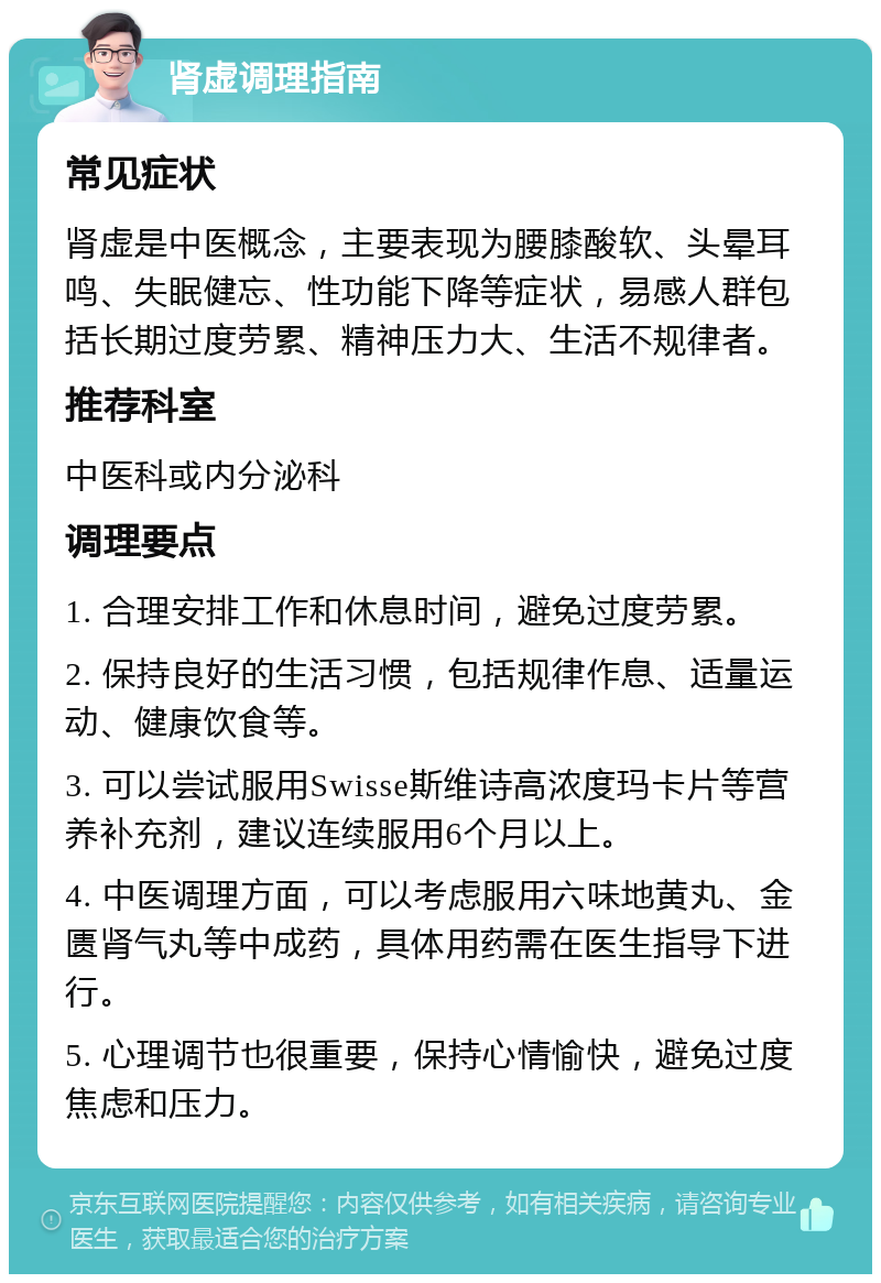 肾虚调理指南 常见症状 肾虚是中医概念，主要表现为腰膝酸软、头晕耳鸣、失眠健忘、性功能下降等症状，易感人群包括长期过度劳累、精神压力大、生活不规律者。 推荐科室 中医科或内分泌科 调理要点 1. 合理安排工作和休息时间，避免过度劳累。 2. 保持良好的生活习惯，包括规律作息、适量运动、健康饮食等。 3. 可以尝试服用Swisse斯维诗高浓度玛卡片等营养补充剂，建议连续服用6个月以上。 4. 中医调理方面，可以考虑服用六味地黄丸、金匮肾气丸等中成药，具体用药需在医生指导下进行。 5. 心理调节也很重要，保持心情愉快，避免过度焦虑和压力。