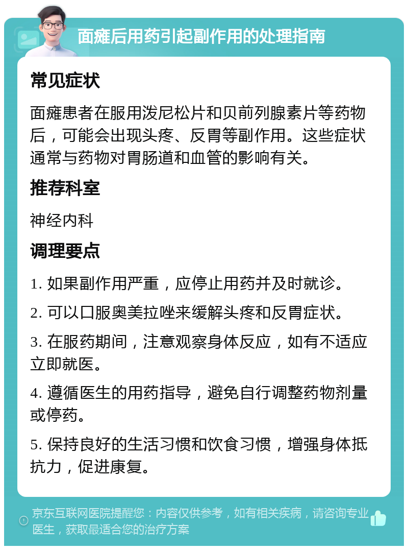 面瘫后用药引起副作用的处理指南 常见症状 面瘫患者在服用泼尼松片和贝前列腺素片等药物后，可能会出现头疼、反胃等副作用。这些症状通常与药物对胃肠道和血管的影响有关。 推荐科室 神经内科 调理要点 1. 如果副作用严重，应停止用药并及时就诊。 2. 可以口服奥美拉唑来缓解头疼和反胃症状。 3. 在服药期间，注意观察身体反应，如有不适应立即就医。 4. 遵循医生的用药指导，避免自行调整药物剂量或停药。 5. 保持良好的生活习惯和饮食习惯，增强身体抵抗力，促进康复。