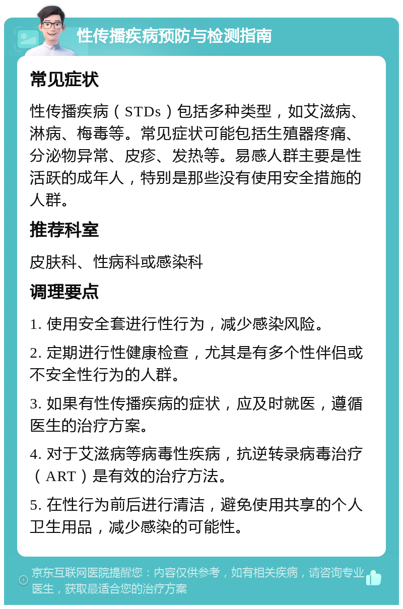 性传播疾病预防与检测指南 常见症状 性传播疾病（STDs）包括多种类型，如艾滋病、淋病、梅毒等。常见症状可能包括生殖器疼痛、分泌物异常、皮疹、发热等。易感人群主要是性活跃的成年人，特别是那些没有使用安全措施的人群。 推荐科室 皮肤科、性病科或感染科 调理要点 1. 使用安全套进行性行为，减少感染风险。 2. 定期进行性健康检查，尤其是有多个性伴侣或不安全性行为的人群。 3. 如果有性传播疾病的症状，应及时就医，遵循医生的治疗方案。 4. 对于艾滋病等病毒性疾病，抗逆转录病毒治疗（ART）是有效的治疗方法。 5. 在性行为前后进行清洁，避免使用共享的个人卫生用品，减少感染的可能性。