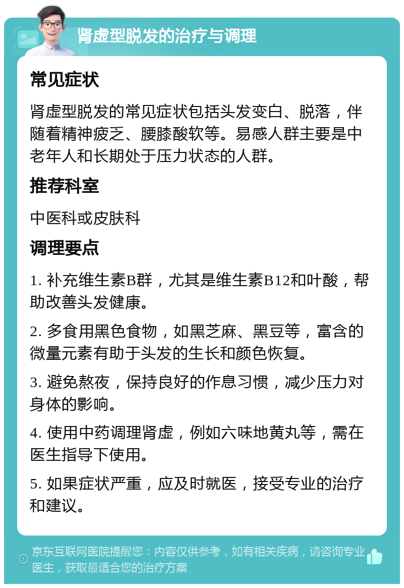 肾虚型脱发的治疗与调理 常见症状 肾虚型脱发的常见症状包括头发变白、脱落，伴随着精神疲乏、腰膝酸软等。易感人群主要是中老年人和长期处于压力状态的人群。 推荐科室 中医科或皮肤科 调理要点 1. 补充维生素B群，尤其是维生素B12和叶酸，帮助改善头发健康。 2. 多食用黑色食物，如黑芝麻、黑豆等，富含的微量元素有助于头发的生长和颜色恢复。 3. 避免熬夜，保持良好的作息习惯，减少压力对身体的影响。 4. 使用中药调理肾虚，例如六味地黄丸等，需在医生指导下使用。 5. 如果症状严重，应及时就医，接受专业的治疗和建议。