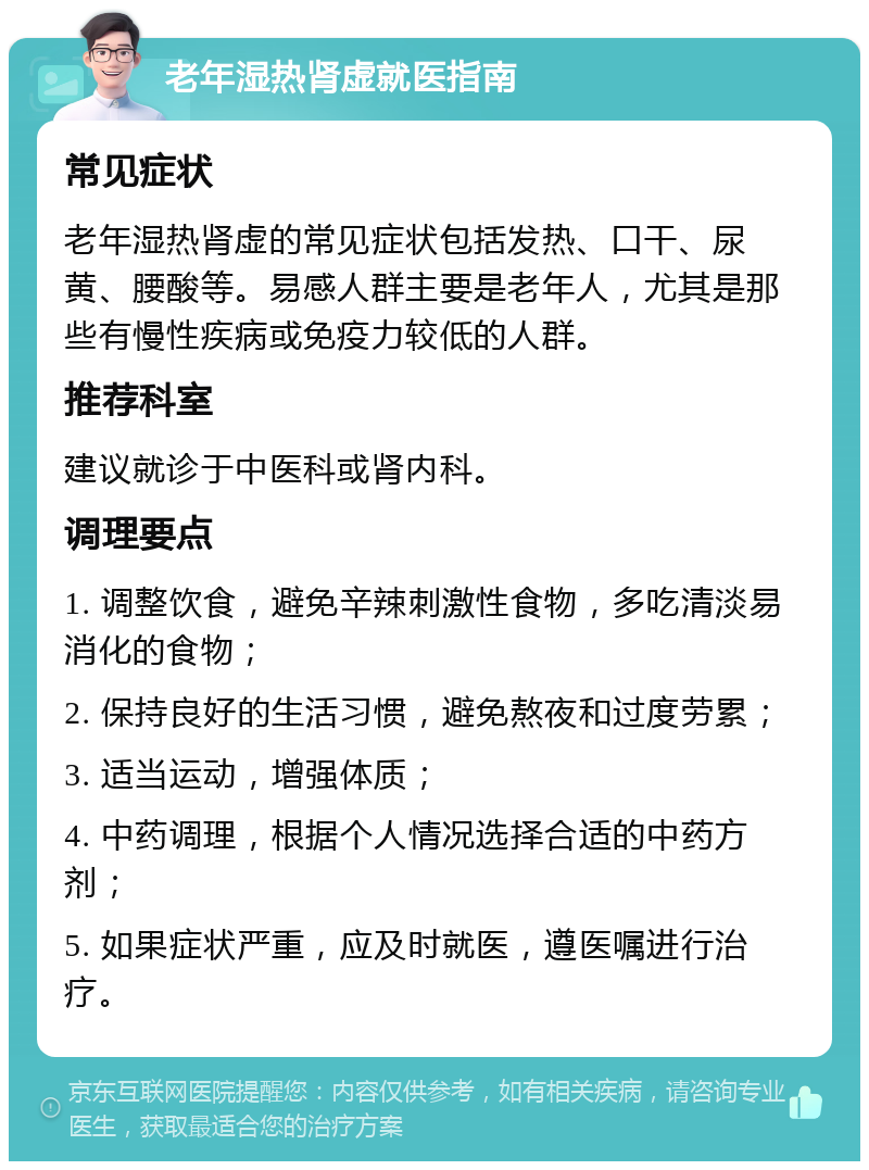 老年湿热肾虚就医指南 常见症状 老年湿热肾虚的常见症状包括发热、口干、尿黄、腰酸等。易感人群主要是老年人，尤其是那些有慢性疾病或免疫力较低的人群。 推荐科室 建议就诊于中医科或肾内科。 调理要点 1. 调整饮食，避免辛辣刺激性食物，多吃清淡易消化的食物； 2. 保持良好的生活习惯，避免熬夜和过度劳累； 3. 适当运动，增强体质； 4. 中药调理，根据个人情况选择合适的中药方剂； 5. 如果症状严重，应及时就医，遵医嘱进行治疗。