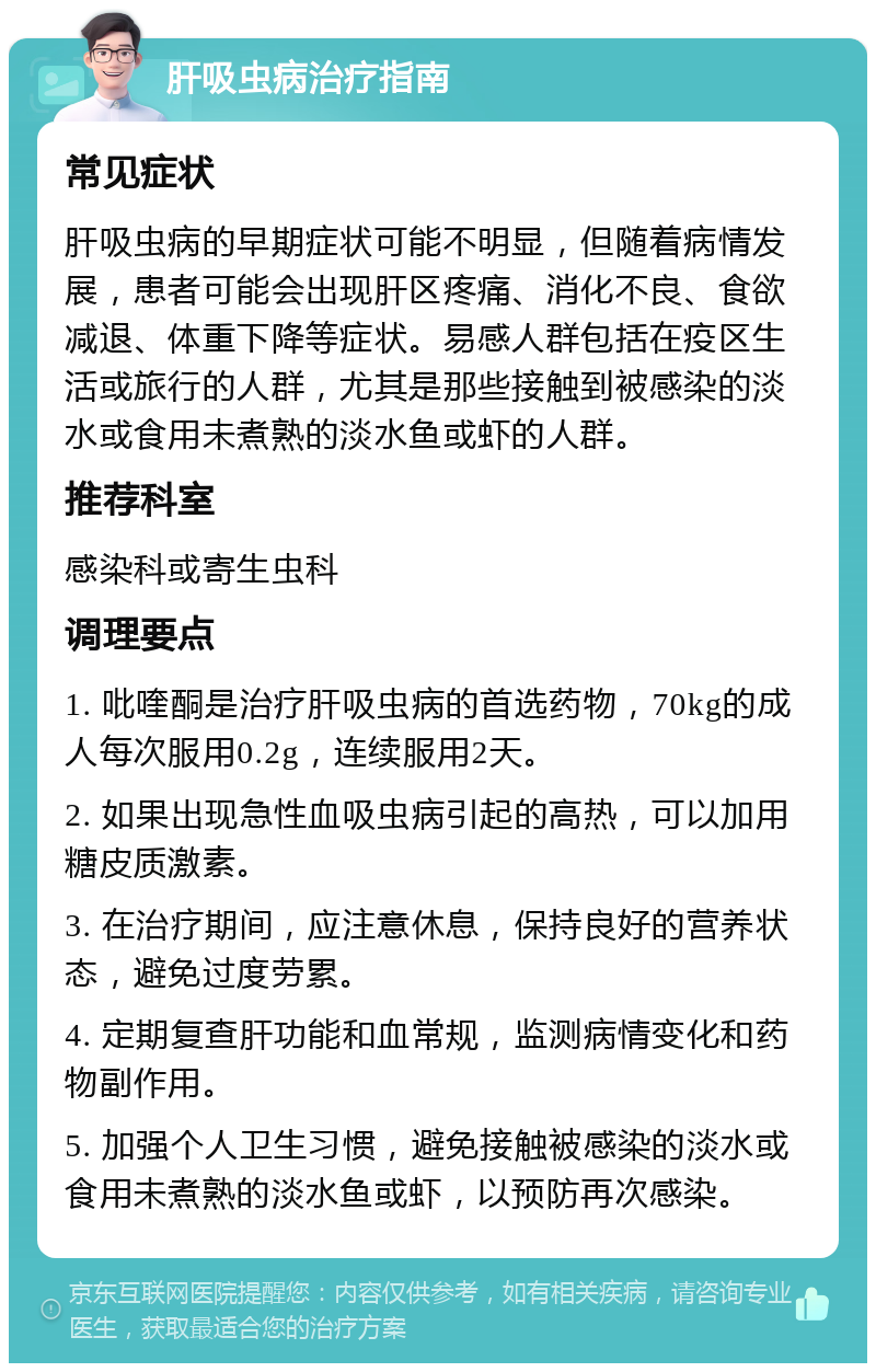 肝吸虫病治疗指南 常见症状 肝吸虫病的早期症状可能不明显，但随着病情发展，患者可能会出现肝区疼痛、消化不良、食欲减退、体重下降等症状。易感人群包括在疫区生活或旅行的人群，尤其是那些接触到被感染的淡水或食用未煮熟的淡水鱼或虾的人群。 推荐科室 感染科或寄生虫科 调理要点 1. 吡喹酮是治疗肝吸虫病的首选药物，70kg的成人每次服用0.2g，连续服用2天。 2. 如果出现急性血吸虫病引起的高热，可以加用糖皮质激素。 3. 在治疗期间，应注意休息，保持良好的营养状态，避免过度劳累。 4. 定期复查肝功能和血常规，监测病情变化和药物副作用。 5. 加强个人卫生习惯，避免接触被感染的淡水或食用未煮熟的淡水鱼或虾，以预防再次感染。