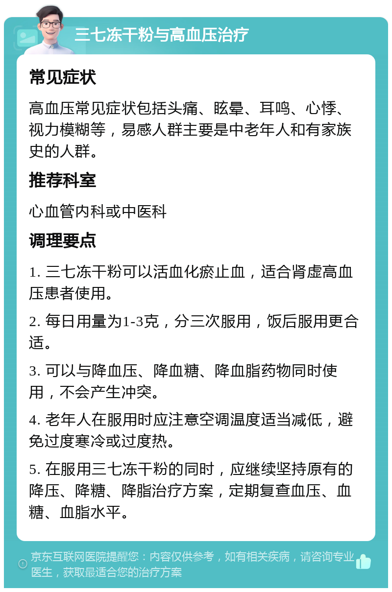 三七冻干粉与高血压治疗 常见症状 高血压常见症状包括头痛、眩晕、耳鸣、心悸、视力模糊等，易感人群主要是中老年人和有家族史的人群。 推荐科室 心血管内科或中医科 调理要点 1. 三七冻干粉可以活血化瘀止血，适合肾虚高血压患者使用。 2. 每日用量为1-3克，分三次服用，饭后服用更合适。 3. 可以与降血压、降血糖、降血脂药物同时使用，不会产生冲突。 4. 老年人在服用时应注意空调温度适当减低，避免过度寒冷或过度热。 5. 在服用三七冻干粉的同时，应继续坚持原有的降压、降糖、降脂治疗方案，定期复查血压、血糖、血脂水平。