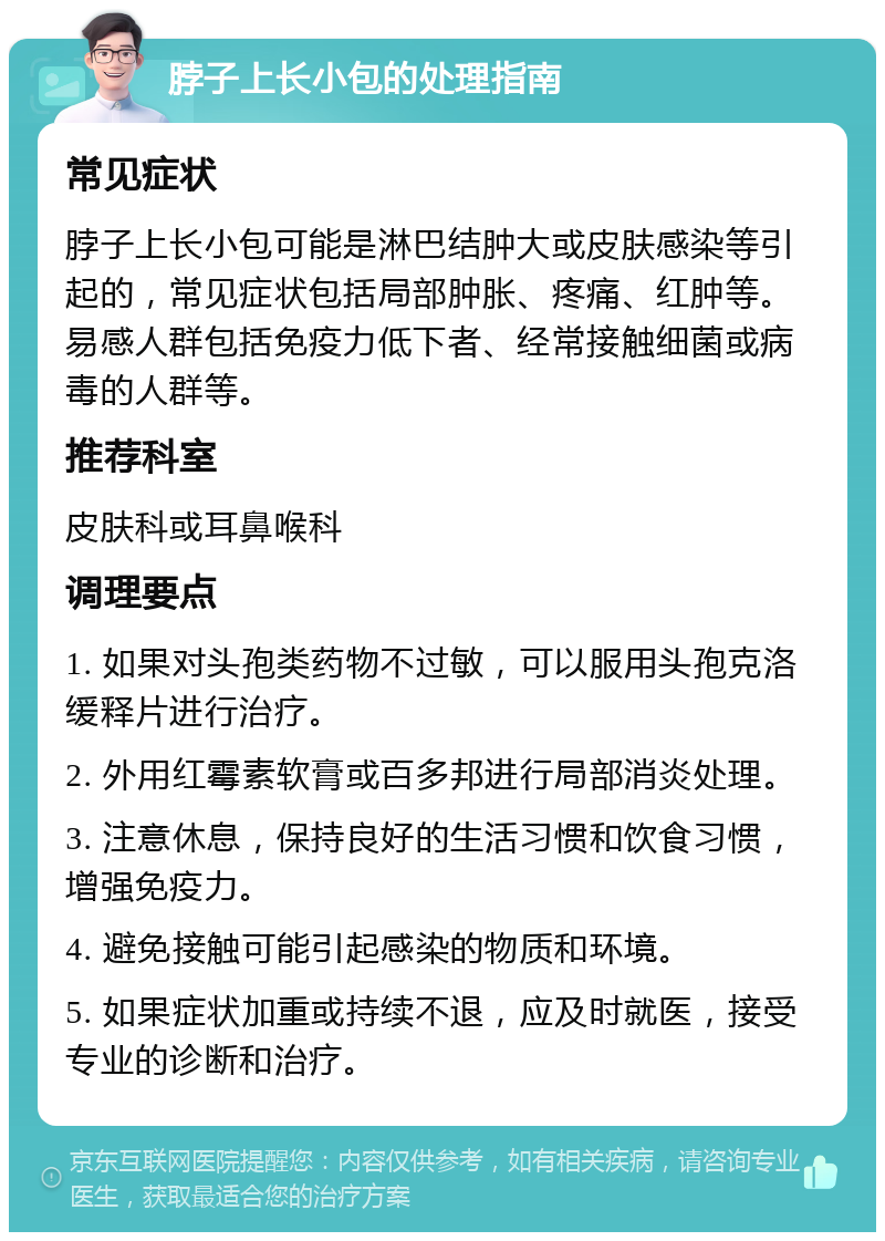 脖子上长小包的处理指南 常见症状 脖子上长小包可能是淋巴结肿大或皮肤感染等引起的，常见症状包括局部肿胀、疼痛、红肿等。易感人群包括免疫力低下者、经常接触细菌或病毒的人群等。 推荐科室 皮肤科或耳鼻喉科 调理要点 1. 如果对头孢类药物不过敏，可以服用头孢克洛缓释片进行治疗。 2. 外用红霉素软膏或百多邦进行局部消炎处理。 3. 注意休息，保持良好的生活习惯和饮食习惯，增强免疫力。 4. 避免接触可能引起感染的物质和环境。 5. 如果症状加重或持续不退，应及时就医，接受专业的诊断和治疗。